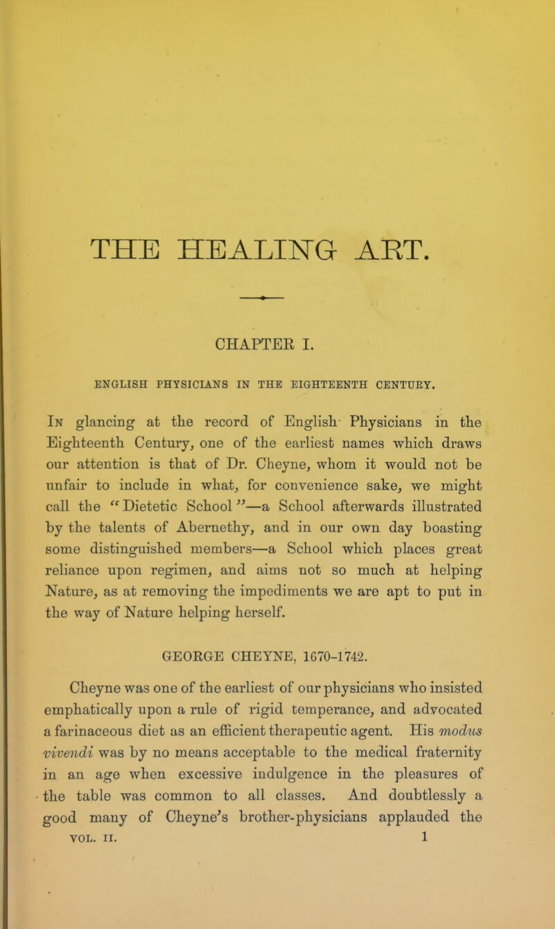 CHAPTER I. ENGLISH PHYSICIANS IN THE EIGHTEENTH CENTURY. In glancing at the record of English Physicians in the Eighteenth Century, one of the earliest names which draws our attention is that of Dr. Cheyne, whom it would not be unfair to include in what, for convenience sake, we might call the  Dietetic School —a School afterwards illustrated by the talents of Abernethy, and in our own day boasting some distinguished members—a School which places great reliance upon regimen, and aims not so much at helping Nature, as at removing the impediments we are apt to put in the way of Nature helping herself. GEORGE CHEYNE, 1670-1742. Cheyne was one of the earliest of our physicians who insisted emphatically upon a rule of rigid temperance, and advocated a farinaceous diet as an eflScient therapeutic agent. His modics Vivendi was by no means acceptable to the medical fraternity in an age when excessive indulgence in the pleasures of the table was common to all classes. And doubtlessly a good many of Cheyne's brother-physicians applauded the