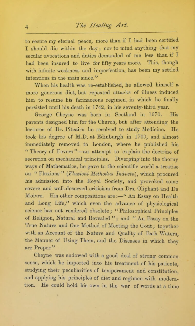 to secure my eternal peace, more than if I had been certified I should die within the day; nor to mind anything that my secular avocations and duties demanded of me less than if I had been insured to live for fifty years more. This, though with infinite weakness and imperfection, has been my settled intentions in the main since/' When his health was re-established, he allowed himself a more generous diet, but repeated attacks of illness induced him to resume his farinaceous regimen, in which he finally persisted until his death in 1742, in his seventy-third year. George Cheyne was born in Scotland in 1670. His parents designed him for the Church, but after attending the lectures of Dr. Pitcairn he resolved to study Medicine. He took his degree of M.D. at Edinburgh in 1700, and almost immediately removed to London, where he published his Theory of Fevers —an attempt to explain the doctrine of secretion on mechanical principles. Diverging into the thorny ways of Mathematics, he gave to the scientific world a treatise on '^Fluxions {Fhixioni Methodus Inducta), which procured his admission into the Royal Society, and provoked some severe and well-deserved criticism from Drs. Oliphant and De Moivre. His other compositions are :—An Essay on Health and Long Life,'' which even the advance of physiological science has not rendered obsolete; Philosophical Principles of Religion, Natural and Revealed  ; and An Essay on the True Nature and One Method of Meeting the Gout; together with an Account of the Nature and Quality of Bath Waters, the Manner of Using Them, and the Diseases in which they are Proper. Cheyne was endowed with a good deal of strong common sense, which he imported into his treatment of his patients, studying their peculiarities of temperament and constitution, and applying his principles of diet and regimen with modera- tion. He could hold his own in the war of words at a time