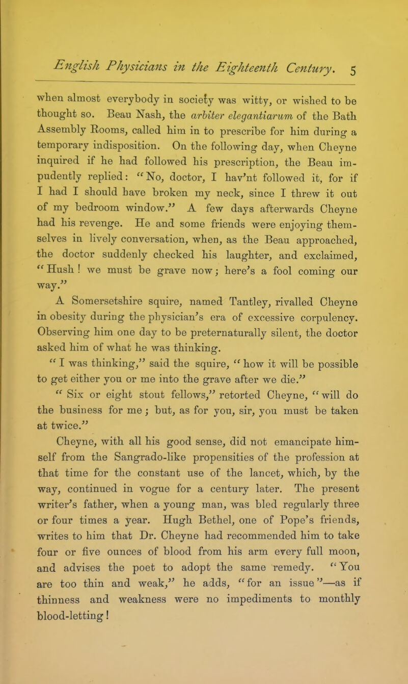 when almost everybody in sociefiy was witty, or wished to be thought so. Beau Nash, the arbiter elegantiarum of the Bath Assembly Eooms, called him in to prescribe for him during a temporary indisposition. On the following day, when Cheyne inquired if he had followed his prescription, the Beau im- pudently replied: No, doctor, I hav'nt followed it, for if I had I should have broken my neck, since I threw it out of my bedroom window. A few days afterwards Cheyne had his revenge. He and some friends were enjoying them- selves in lively conversation, when, as the Beau approached, the doctor suddenly checked his laughter, and exclaimed,  Hush ! we must be grave now; here's a fool coming our way.'' A Somersetshire squire, named Tantley, rivalled Cheyne in obesit}'- during the physician's era of excessive corpulency. Observing him one day to be preternaturally silent, the doctor asked him of what he was thinkinsr.  I was thinking, said the squire, how it will be possible to get either you or me into the grave after we die.  Six or eight stout fellows, retorted Cheyne,  will do the business for me; but, as for you, sir, you must be taken at twice. Cheyne, with all his good sense, did not emancipate him- self from the Sangrado-like propensities of the profession at that time for the constant use of the lancet, which, by the way, continued in vogue for a century later. The present writer's father, when a young man, was bled regularly three or four times a year. Hugh Bethel, one of Pope's friends, writes to him that Dr. Cheyne had recommended him to take four or five ounces of blood from his arm every full moon, and advises the poet to adopt the same remedy. You are too thin and weak, he adds,  for an issue—as if thinness and weakness were no impediments to monthly blood-letting!