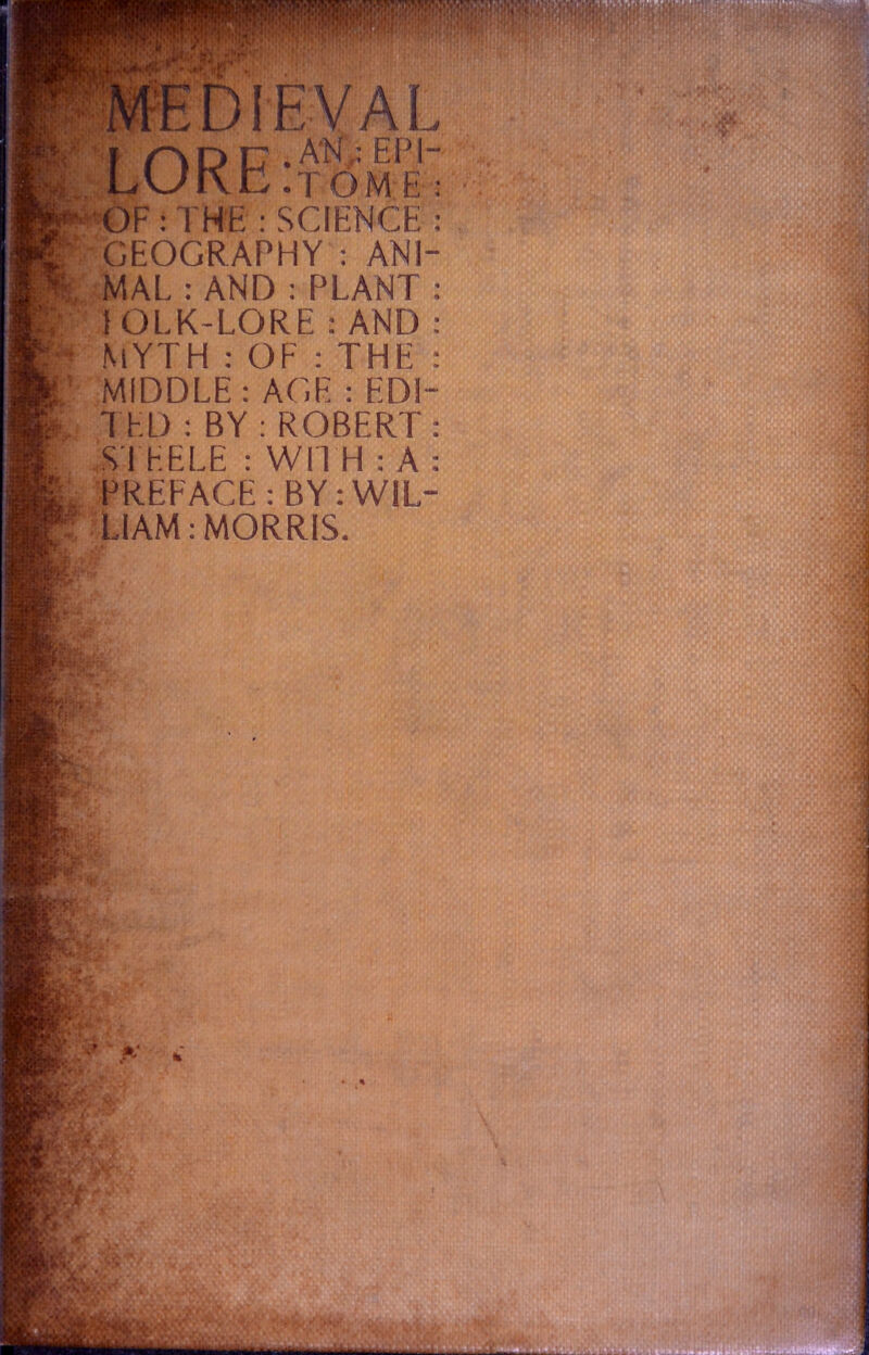 MEDIEVAL ADC .AN EPI- yJKn .tome : OF : THE : SCIENCE? GEOGRAPHY : ANI- MAL : AND : PLANT : 1 OLK-LORE : AND : MYTH : OF : THE : MIDDLE : AGE : EDI- TED : BY : ROBERT: STEELE : WITH : A : PREFACE: BY: WIL- LIAM: MORRIS.