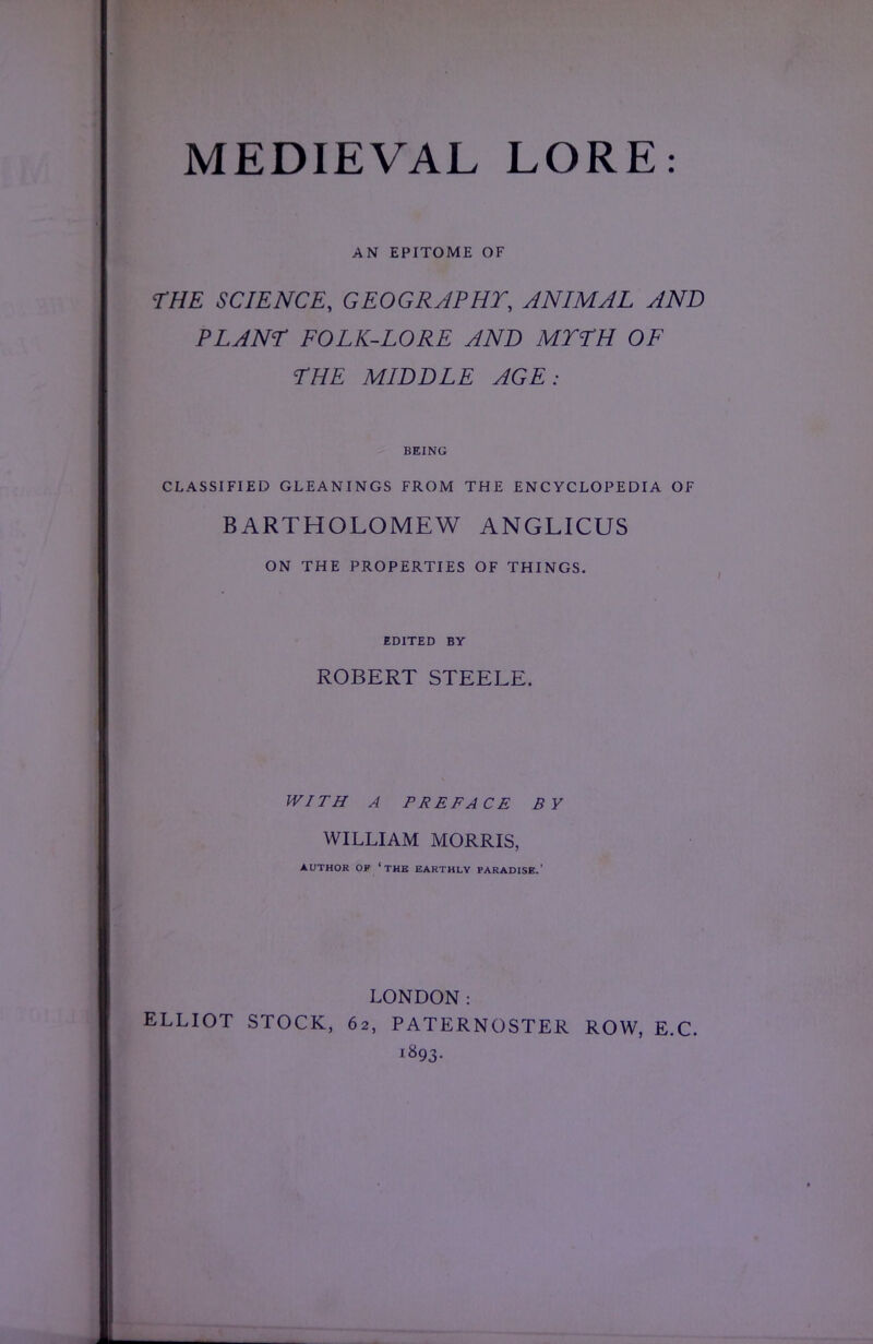 AN EPITOME OF THE SCIENCE, GEOGRAPHY, ANIMAL AND PLANT FOLK-LORE AND MYTH OF THE MIDDLE AGE: BEING CLASSIFIED GLEANINGS FROM THE ENCYCLOPEDIA OF BARTHOLOMEW ANGLICUS ON THE PROPERTIES OF THINGS. EDITED BY ROBERT STEELE. WITH A PREFACE BY WILLIAM MORRIS, AUTHOR OF 'THE EARTHLY PARADISE.' LONDON: ELLIOT STOCK, 62, PATERNOSTER ROW, E.C. 1893.