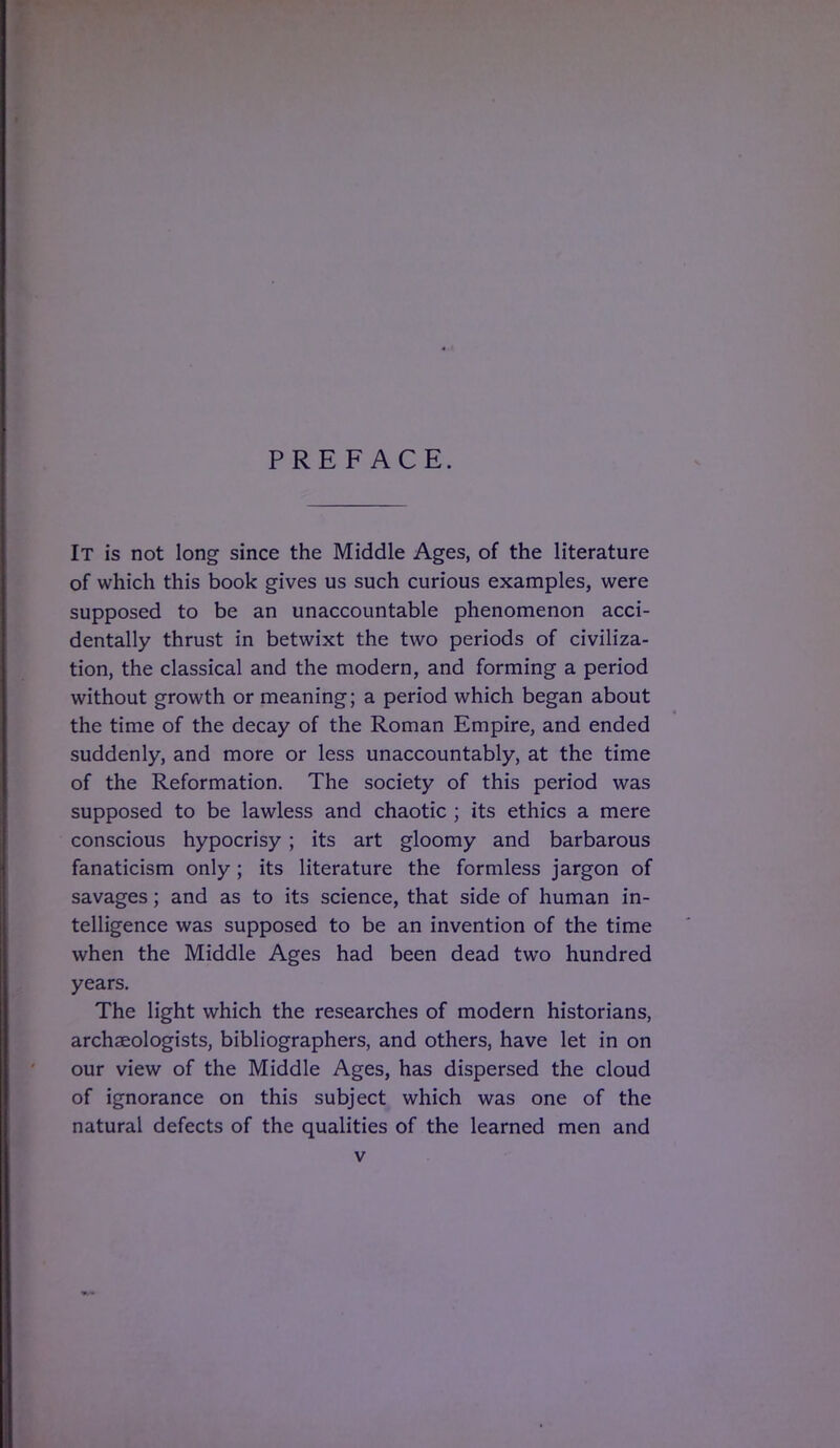 PREFACE. It is not long since the Middle Ages, of the literature of which this book gives us such curious examples, were supposed to be an unaccountable phenomenon acci- dentally thrust in betwixt the two periods of civiliza- tion, the classical and the modern, and forming a period without growth or meaning; a period which began about the time of the decay of the Roman Empire, and ended suddenly, and more or less unaccountably, at the time of the Reformation. The society of this period was supposed to be lawless and chaotic ; its ethics a mere conscious hypocrisy; its art gloomy and barbarous fanaticism only ; its literature the formless jargon of savages; and as to its science, that side of human in- telligence was supposed to be an invention of the time when the Middle Ages had been dead two hundred years. The light which the researches of modern historians, archaeologists, bibliographers, and others, have let in on our view of the Middle Ages, has dispersed the cloud of ignorance on this subject which was one of the natural defects of the qualities of the learned men and