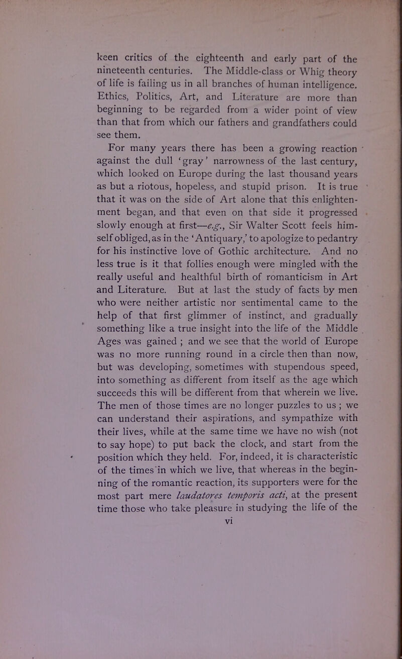 keen critics of the eighteenth and early part of the nineteenth centuries. The Middle-class or Whig theory of life is failing us in all branches of human intelligence. Ethics, Politics, Art, and Literature are more than beginning to be regarded from a wider point of view than that from which our fathers and grandfathers could see them. For many years there has been a growing reaction against the dull 'gray' narrowness of the last century, which looked on Europe during the last thousand years as but a riotous, hopeless, and stupid prison. It is true that it was on the side of Art alone that this enlighten- ment began, and that even on that side it progressed slowly enough at first—e.g., Sir Walter Scott feels him- self obliged, as in the 'Antiquary,' to apologize to pedantry for his instinctive love of Gothic architecture. And no less true is it that follies enough were mingled with the really useful and healthful birth of romanticism in Art and Literature. But at last the study of facts by men who were neither artistic nor sentimental came to the help of that first glimmer of instinct, and gradually something like a true insight into the life of the Middle Ages was gained ; and we see that the world of Europe was no more running round in a circle then than now, but was developing, sometimes with stupendous speed, into something as different from itself as the age which succeeds this will be different from that wherein we live. The men of those times are no longer puzzles to us ; we can understand their aspirations, and sympathize with their lives, while at the same time we have no wish (not to say hope) to put back the clock, and start from the position which they held. For, indeed, it is characteristic of the times'in which we live, that whereas in the begin- ning of the romantic reaction, its supporters were for the most part mere laudatores temporis acti, at the present time those who take pleasure in studying the life of the