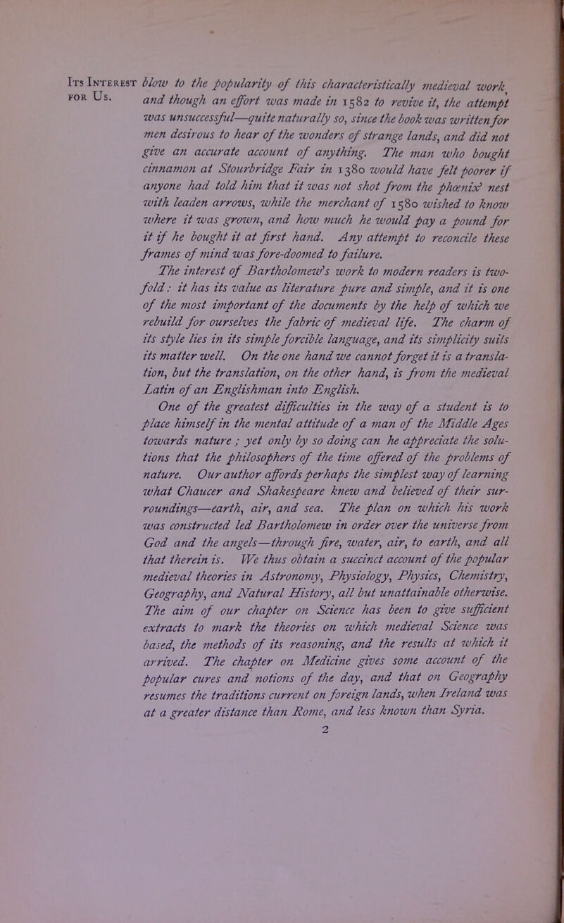 Its Interest blow to the popularity of this characteristically medieval work for Us. an(i though an effort was made in 1582 to revive it, the attempt was unsuccessful—quite naturally so, since the book was written for men desirous to hear of the wonders of strange lands, and did not give an accurate account of anything. The man who bought cinnamon at Stourbridge Fair in 1380 would have felt poorer if anyone had told him that it was not shot from the phoenix? nest with leaden arrows, while the merchant of 1580 wished to know where it was grown, and hoiu much he would pay a pound for it if he bought it at first hand. Any attempt to reconcile these frames of mind was fore-doomed to failure. The interest of Bartholomew's work to modern readers is two- fold : it has its value as literature pure and simple, and it is one of the most i7?iportant of the documents by the help of which we rebuild for ourselves the fabric of medieval life. The charm of its style lies in its simple forcible language, and its simplicity suits its matter well. On the one hand we cannot forget it is a transla- tion, but the translation, on the other hand, is from the medieval Latin of an Englishman into English. One of the greatest difficulties in the way of a student is to place himself in the mental attitude of a man of the Middle Ages towards nature ; yet only by so doing ca?i he appreciate the solu- tions that the philosophers of the time offered of the problems of nature. Our author affords perhaps the simplest way of learning what Chaucer and Shakespeare knew a?id believed of their sur- roundings—earth, air, and sea. The plan on which his work was constructed led Bartholomew in order over the universe from God and the angels—through fire, water, air, to earth, and all that therein is. We thus obtain a succinct account of the popular medieval theories in Astronomy, Physiology, Physics, Chemistry, Geography, and Natural History, all but unattainable otherwise. The aim of our chapter on Science has been to give sufficient extracts to mark the theories on which medieval Science was based, the methods of its reasoning, and the results at which it arrived. The chapter on Medicine gives some account of the popular cures and notions of the day, and that on Geography resumes the traditions current on foreign lands, when Ireland was at a greater distance than Pome, and less known than Syria.