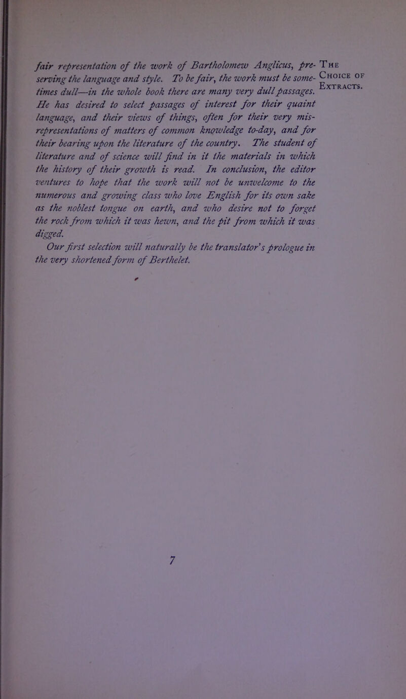 fair representation of the work of Bartholomew Anglicus, pre- The serving the language and style. To be fair, the work must be some- Choice of Extracts times dull—in the whole book there are many very dull passages. He has desired to select passages of interest for their quaint language, and their views of things, often for their very mis- representations of matters of common knoivledge to-day, and for their bearing upon the literature of the country. The student of literature and of science will find in it the materials in which the history of their growth is read. In conclusion, the editor ventures to hope that the work will not be unwelcome to the numerous and growing class who love English for its own sake as the noblest tongue on earth, and who desire not to forget the rock from which it was hewn, and the pit from which it was digged. Our first selection will naturally be the translator's prologue in the very shortened for711 of Berthelet.
