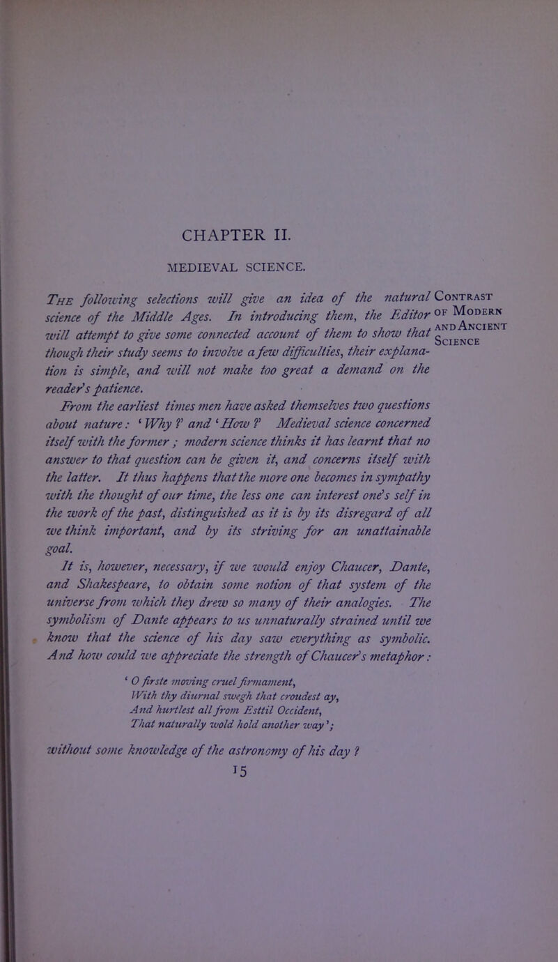CHAPTER II. MEDIEVAL SCIENCE. The folio-d ing selections will give an idea of the natural Contrast science of the Middle Ages. In introducing them, the Editor °^°^™T will attempt to give some connected account of them to show that gCIENCE though their study seems to involve a few difficulties, their explana- tion is simple, and will not make too great a demand on the reader's patience. From the earliest times men have asked themselves two questions about nature: ' Why V and 1 How T Medieval science concerned itself with the former ; ?nodern science thinks it has learnt that no answer to that question can be given it, and concerns itself ivith the latter. It thus happens that the more one becomes in sympathy with the thought of our time, the less one can interest one's self in the work of the past, distinguished as it is by its disregard of all we think important, and by its striving for an unattainable goal. It is, however, necessary, if we would enjoy Chaucer, Dante, and Shakespeare, to obtain some notion of that system of the universe from which they drew so many of tlieir analogies. The symbolism of Dante appears to us unnaturally strained until we know that the science of his day saw everything as symbolic. And how could 7ve appreciate the strength of Chaucer's metaphor : ' 0 firste moving cruel firmament, 11 'ith thy diurnal swegh that croudest ay, And hurt lest all from Jisttil Occident, That naturally wold hold another way '; without some knowledge of the astronomy of his day ?