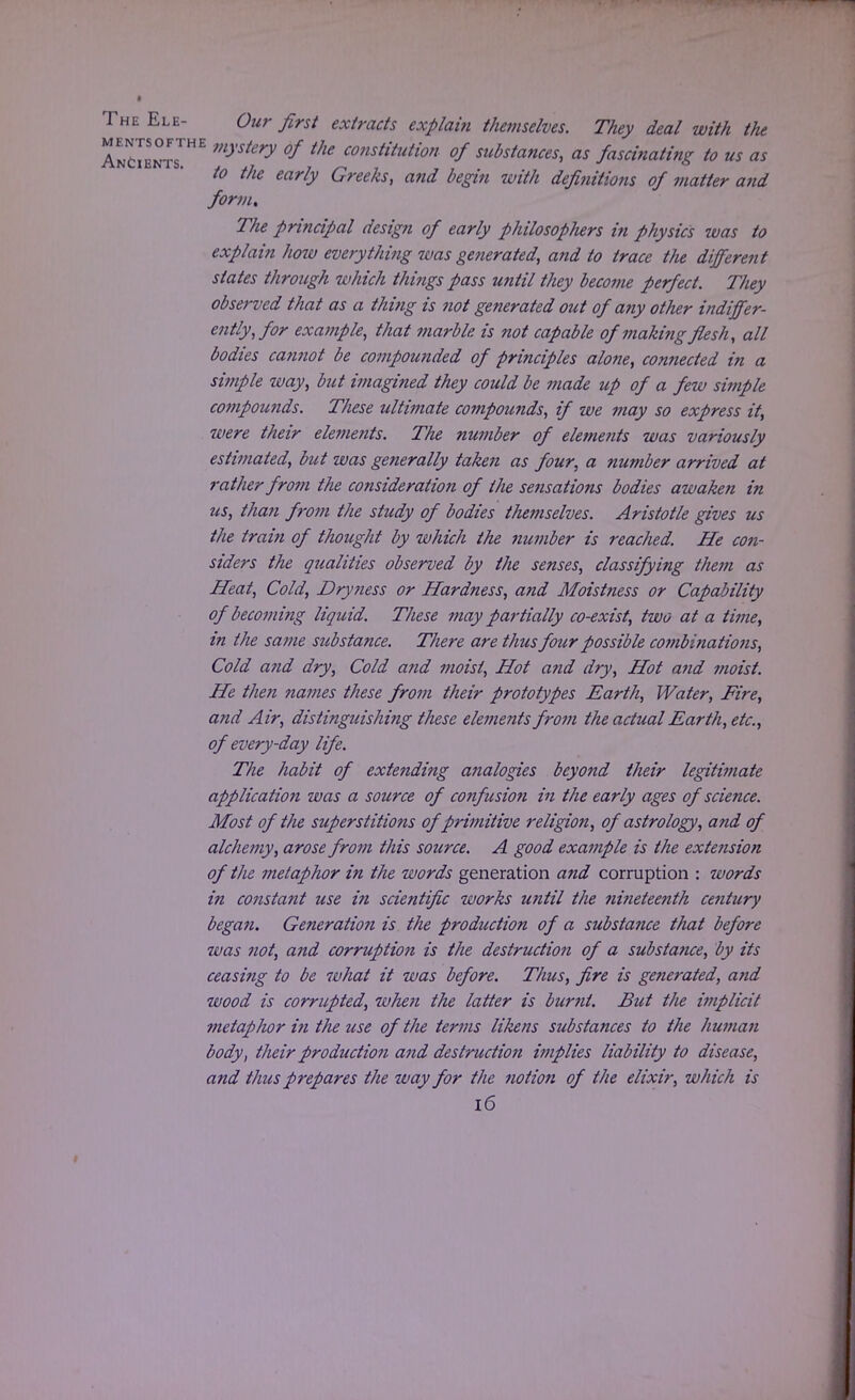The Ele- Our first extracts explain themselves. They deal with the AncIbots™* mySkry °f tke constitution °f substances, as fascinating to us as to the early Greeks, and begin with definitions of matter and form. The principal design of early philosophers in physics was to explain how everything was generated, and to trace the different slates through which things pass until they become perfect. They observed that as a thing is not generated out of any other indiffer- ently, for exa?nple, that marble is not capable of making flesh, all bodies cannot be compounded of principles alone, connected in a simple way, but imagined they could be made up of a few simple compomids. These ultimate compoimds, if we may so express it, were their elements. The number of elements was variously estimated, but was generally taken as four, a number arrived at rather from the consideration of the sensations bodies awaken in us, than from the study of bodies themselves. Aristotle gives us the train of thought by which the number is reached. He con- siders the qualities observed by the senses, classifying them as Heat, Cold, Dryness or Hardness, and Moistness or Capability of becoming liquid. These may partially co-exist, two at a time, in the same substance. There are thus four possible cotnbinations, Cold and dry, Cold and moist, Hot a?id dry, Hot and moist. He then names these from their prototypes Earth, Water, Fire, and Air, distinguishing these elenients from the actual Earth, etc., of every-day life. The habit of extending analogies beyond their legitimate application was a source of confusion in the early ages of science. Most of the superstitions of primitive religion, of astrology, and of alchemy, arose from this source. A good example is the extension of the metaphor in the words generation and corruption : words in constant use in scientific works until the nineteenth century began. Generation is the production of a substance that before 7vas not, and corruption is the destruction of a substance, by its ceasing to be what it was before. Thus, fire is ge?ierated, and wood is corrupted, when the latter is burnt. But the implicit metaphor in the use of the terms likens substances to the human body, their production and destruction implies liability to disease, and thus prepares the way for the notion of the elixir, which is