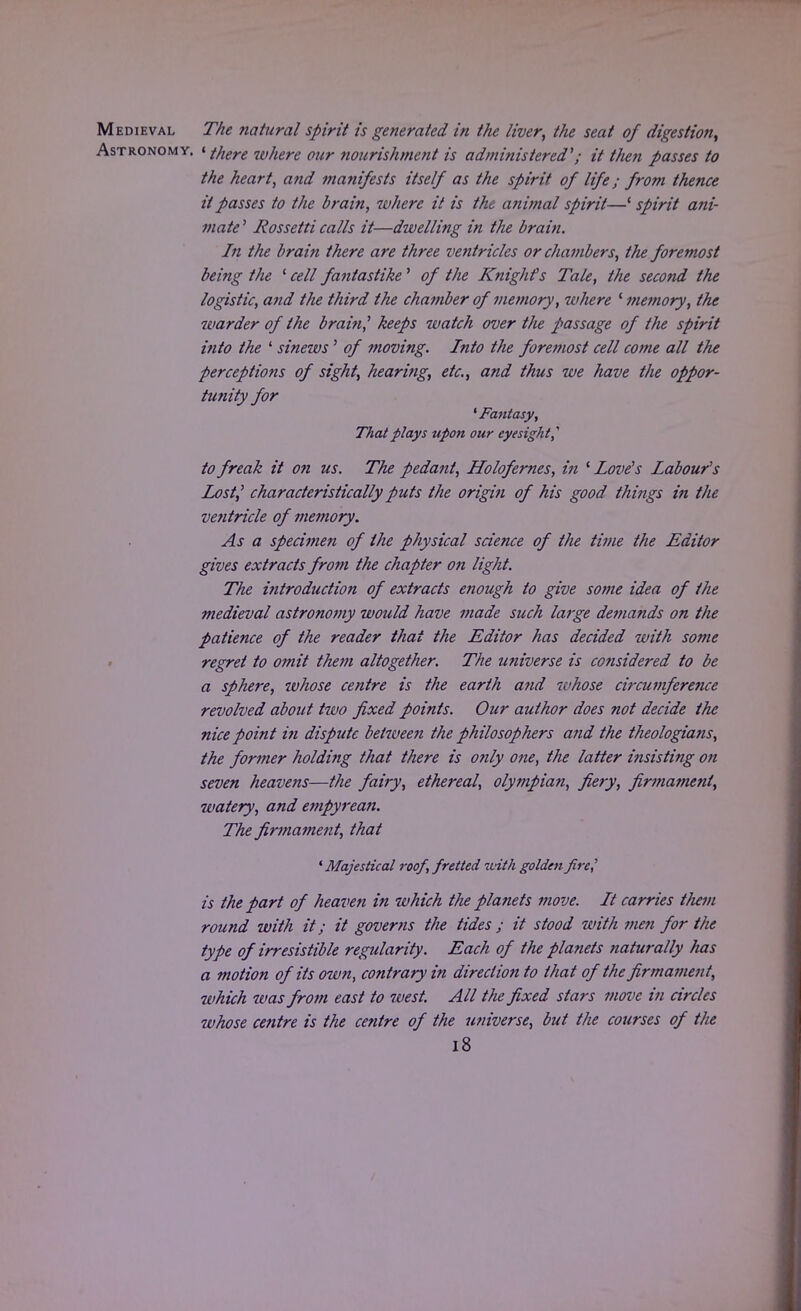 Medieval The natural spirit is generated in the liver, the seat of digestion, Astronomy. 1 there where our nourishment is administered'; it then passes to the heart, and manifests itself as the spirit of life; from thence it passes to the brain, where it is the animal spirit—' spirit ani- mate ' Rossetti calls it—dwelling in the brain. In the brain there are three ventricles or chambers, the foremost being the ' cell fantastike' of the Knighfs Tale, the second the logistic, and the third the chamber of memory, where ' memory, the warder of the brain? keeps watch over the passage of the spirit into the ' sinews' of moving. Into the foremost cell come all the perceptions of sight, hearing, etc., and thus we have the oppor- tunity for 'Fantasy, That plays upon our eyesight,'' to freak it on us. The pedant, Holofernes, in ' Love's Labour's Lost? characteristically puts the origin of his good things in the ventricle of memory. As a specimen of the physical science of the time the Editor gives extracts from the chapter on light. The introduction of extracts enough to give some idea of the medieval astronomy would have made such large demands on the patience of the reader thai the Editor has decided with some regret to omit them altogether. The universe is considered to be a sphere, ivhose centre is the earth and whose circumference revolved about two fixed points. Our author does not decide the nice point in dispute betzvee?i the philosophers and the theologians, the former holding that there is only one, the latter insisting on seven heavens—the fairy, ethereal, olympian, fiery, firmament, watery, and empyrean. The firma7nent, that ' Majestical roof, fretted with golden pre,' is the part of heaven in which the planets move. It carries tliem round with it; it governs the tides ; it stood with men for the type of irresistible regularity. Each of the planets naturally has a motion of its own, contrary in direction to that of the firmament, which was from east to west. All the fixed stars move in circles whose centre is the centre of the universe, but the courses of the