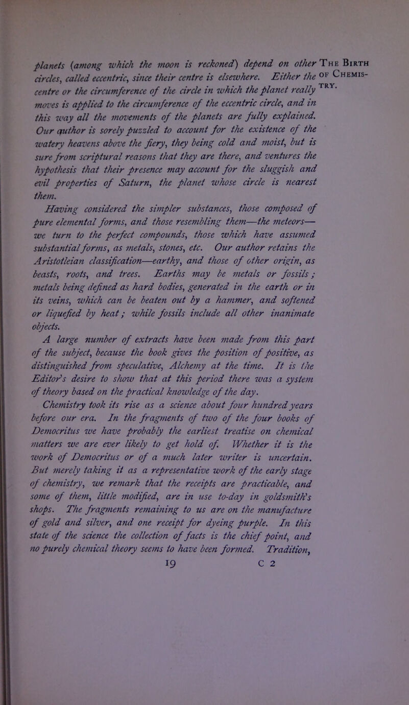 planets (among ivhich the moon is reckoned) depend on other The: Birth circles, called eccentric, since their centre is elsewhere. Either the 0F Chemis- TRY centre or the circumference of the circle in which the planet really mores is applied to the circumference of the eccentric circle, and in this way all the movements of the planets are fully explained. Our author is sorely puzzled to account for the existence of the watery heavens above the fiery, they being cold and moist, but is sure from scriptural reasons that they are there, and ventures the hypothesis that their presence may account for the sluggish and evil properties of Saturn, the planet whose circle is nearest them. Having considered the simpler substances, those composed of pure elemental forms, and those resembling them—the meteors— we turn to the perfect compounds, those which have assumed substantial forms, as metals, stones, etc. Our author retains the Aristotleian classification—earthy, and those of other origin, as beasts, roots, and trees. Earths may be metals or fossils; metals being defined as hard bodies, ge?ierated in the earth or in its veins, which can be beaten out by a hammer, and softened or liquefied by heat; while fossils include all other inanimate objects. A large number of extracts have been made from this part of the subject, because the book gives the position of positive, as distinguished from speculative, Alchemy at the time. It is the Editor's desire to show that at this period there was a system of theory based on the practical knowledge of the day. Chemistry took its rise as a science about four hundredyears before our era. In the fragments of two of the four books of Democritus we have probably the earliest treatise on chemical matters we are ever likely to get hold of Whether it is the 7vork of Democrihis or of a much later writer is uncertain. But merely taking it as a representative work of the early stage of chemistry, we remark that the receipts are practicable, and some of them, little modified, are in use to-day in goldsmith's shops. The fragments remaining to us are on the tnanufacture of gold and silver, and one receipt for dyeing purple. In this state of the science the collection of facts is the chief point, and no purely chemical theory seems to have been formed. Tradition,