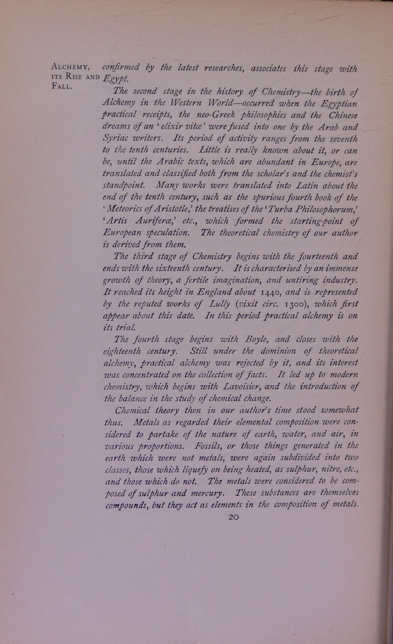 Alchemy, confirmed by the latest researches, associates this stage with its Rise and Egypt Fall The second stage in the history of Chemistry—the birth of Alchemy in the Western World—occurred when the Egyptian practical receipts, the neo-Greek philosophies and the Chinese dreams of an 1 elixir vita' were fused into one by the Arab and Syriac writers. Its period of activity ranges from the seventh to the tenth centuries. Little is really known about it, or ca?i be, until the Arabic texts, which are abundant in Europe, are translated and classified both from the scholar's and the chemist's standpoint. Many works were translated into Latin about the end of the tenth century, such as the spurious fourth book of the ' Meteorics of Aristotle? the treatises of the 'Turba Philosophorum,' lArtis Auriferce,' etc., which formed the starting-point of European speculation. The theoretical chemistry of our author is derived from them. The third stage of Chemistry begins with the fourteenth and ends with the sixteenth century. It is characterised by an immense growth of theory, a fertile imagination, and untiring industry. It reached its height in England about 1440, and is represented by the reputed works of Lully (vixit circ. 1300), which first appear about this date. In this period practical alchemy is on its trial. The fourth stage begins with Boyle, and closes with the eighteenth century. Still under the dominion of theoretical alchemy, practical alchemy was rejected by it, and its interest was concentrated on the collectioji of facts. It led up to modern chemistry, ivhich begins with Lavoisier, and the introduction of the balance in the study of chemical change. Chemical theory then in our author's time stood somewhat thus. Metals as regarded their elemental composition were con- sidered to partake of the nature of earth, water, and air, in various proportions. Fossils, or those things generated in the earth which were not metals, were again subdivided into two classes, those which liquefy on being heated, as sulphur, nitre, etc., and those which do not. The metals were considered to be com- posed of sulphur and mercury. These substances are the?n selves compounds, but they act as elements in the composition of metals.