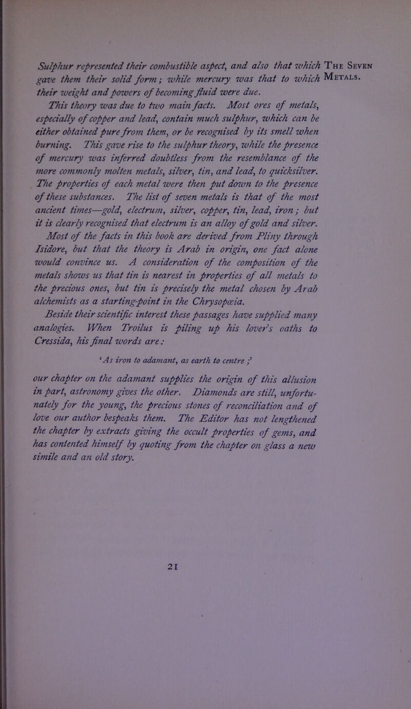 Sulphur represented their combustible aspect, and also that which The Seven gave them their solid form; while mercury was that to which Metals. their weight and powers of becoming fluid were due. This theory was due to two main facts. Most ores of metals^ especially of copper and lead, contain much sulphur, which can be either obtained pure from them, or be recognised by its smell ivhen burning. This gave rise to the sulphur theory, while the presence of mercury was inferred doubtless from the resemblance of the more commonly molten metals, silver, tin, and lead, to quicksilver. The properties of each metal were then put down to the presence of these substances. The list of seven metals is that of the most ancient times—gold, electrum, silver, copper, tin, lead, iron; but it is clearly recognised that electrum is an alloy of gold and silver. Most of the facts in this book are derived from Pliny through Isidore, but that the theory is Arab in origin, one fact alone would convince us. A consideration of the composition of the metals shows us that tin is nearest in properties of all metals to the precious ones, but tin is precisely the metal chosen by Arab alchemists as a starting-point in the Chrysopozia. Beside their scientific interest these passages have supplied many analogies. When Troilus is piling up his lover's oaths to Cressida, his final words are : 'As iron to adamant, as earth to centre our chapter on the adamant supplies the origin of this allusion in part, astronomy gives the other. Diamonds are still, unfortu- nately for the young, the precious stones of reconciliatio7i and of love our author bespeaks them. The Editor has not lengthened the chapter by extracts giving the occult properties of gems, and has contented himself by quoting from the chapter on glass a new simile and an old story.