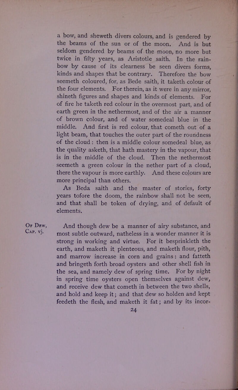 a bow, and sheweth divers colours, and is gendered by the beams of the sun or of the moon. And is but seldom gendered by beams of the moon, no more but twice in fifty years, as Aristotle saith. In the rain- bow by cause of its clearness be seen divers forms, kinds and shapes that be contrary. Therefore the bow seemeth coloured, for, as Bede saith, it taketh colour of the four elements. For therein, as it were in any mirror, shineth figures and shapes and kinds of elements. For of fire he taketh red colour in the overmost part, and of earth green in the nethermost, and of the air a manner of brown colour, and of water somedeal blue in the middle. And first is red colour, that cometh out of a light beam, that touches the outer part of the roundness of the cloud : then is a middle colour somedeal blue, as the quality asketh, that hath mastery in the vapour, that is in the middle of the cloud. Then the nethermost seemeth a green colour in the nether part of a cloud, there the vapour is more earthly. And these colours are more principal than others. As Beda saith and the master of stories, forty years tofore the doom, the rainbow shall not be seen, and that shall be token of drying, and of default of elements. Of Dew, And though dew be a manner of airy substance, and Cap. vj. most subtle outward, natheless in a wonder manner it is strong in working and virtue. For it besprinkleth the earth, and maketh it plenteous, and maketh flour, pith, and marrow increase in corn and grains : and fatteth and bringeth forth broad oysters and other shell fish in the sea, and namely dew of spring time. For by night in spring time oysters open themselves against dew, and receive dew that cometh in between the two shells, and hold and keep it; and that dew so holden and kept feedeth the flesh, and maketh it fat; and by its incor-