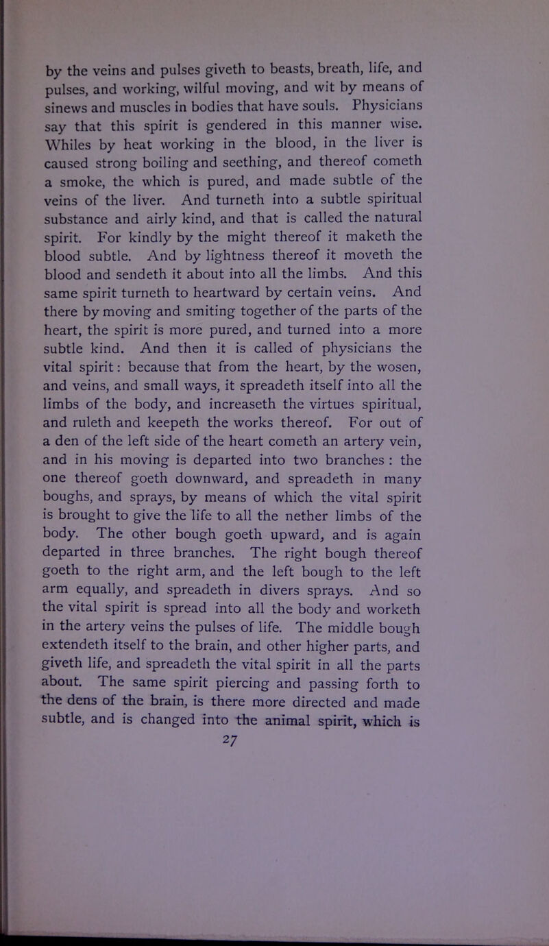 by the veins and pulses giveth to beasts, breath, life, and pulses, and working, wilful moving, and wit by means of sinews and muscles in bodies that have souls. Physicians say that this spirit is gendered in this manner wise. Whiles by heat working in the blood, in the liver is caused strong boiling and seething, and thereof cometh a smoke, the which is pured, and made subtle of the veins of the liver. And turneth into a subtle spiritual substance and airly kind, and that is called the natural spirit. For kindly by the might thereof it maketh the blood subtle. And by lightness thereof it moveth the blood and sendeth it about into all the limbs. And this same spirit turneth to heartward by certain veins. And there by moving and smiting together of the parts of the heart, the spirit is more pured, and turned into a more subtle kind. And then it is called of physicians the vital spirit: because that from the heart, by the wosen, and veins, and small ways, it spreadeth itself into all the limbs of the body, and increaseth the virtues spiritual, and ruleth and keepeth the works thereof. For out of a den of the left side of the heart cometh an artery vein, and in his moving is departed into two branches : the one thereof goeth downward, and spreadeth in many boughs, and sprays, by means of which the vital spirit is brought to give the life to all the nether limbs of the body. The other bough goeth upward, and is again departed in three branches. The right bough thereof goeth to the right arm, and the left bough to the left arm equally, and spreadeth in divers sprays. And so the vital spirit is spread into all the body and worketh in the artery veins the pulses of life. The middle bough extendeth itself to the brain, and other higher parts, and giveth life, and spreadeth the vital spirit in all the parts about. The same spirit piercing and passing forth to the dens of the brain, is there more directed and made subtle, and is changed into the animal spirit, which is