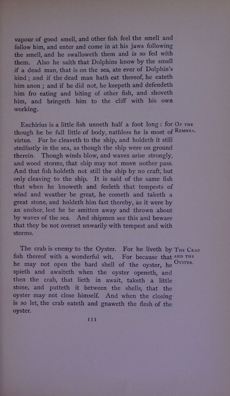 vapour of good smell, and other fish feel the smell and follow him, and enter and come in at his jaws following the smell, and he swalloweth them and is so fed with them. Also he saith that Dolphins know by the smell if a dead man, that is on the sea, ate ever of Dolphin's kind ; and if the dead man hath eat thereof, he eateth him anon ; and if he did not, he keepeth and defendeth him fro eating and biting of other fish, and shoveth him, and bringeth him to the cliff with his own working. Enchirius is a little fish unneth half a foot long: for Of the though he be full little of body, nathless he is most of Remora virtue. For he cleaveth to the ship, and holdeth it still stedfastly in the sea, as though the ship were on ground therein. Though winds blow, and waves arise strongly, and wood storms, that ship may not move nother pass. And that fish holdeth not still the ship by no craft, but only cleaving to the ship. It is said of the same fish that when he knoweth and feeleth that tempests of wind and weather be great, he cometh and taketh a great stone, and holdeth him fast thereby, as it were by an anchor, lest he be smitten away and thrown about by waves of the sea. And shipmen see this and beware that they be not overset unwarily with tempest and with storms. The crab is enemy to the Oyster. For he liveth by The Crab fish thereof with a wonderful wit. For because that AND THE he may not open the hard shell of the oyster, he °YSTER- spieth and awaiteth when the oyster openeth, and then the crab, that lieth in await, taketh a little stone, and putteth it between the shells, that the oyster may not close himself. And when the closing is so let, the crab eateth and gnaweth the flesh of the oyster.