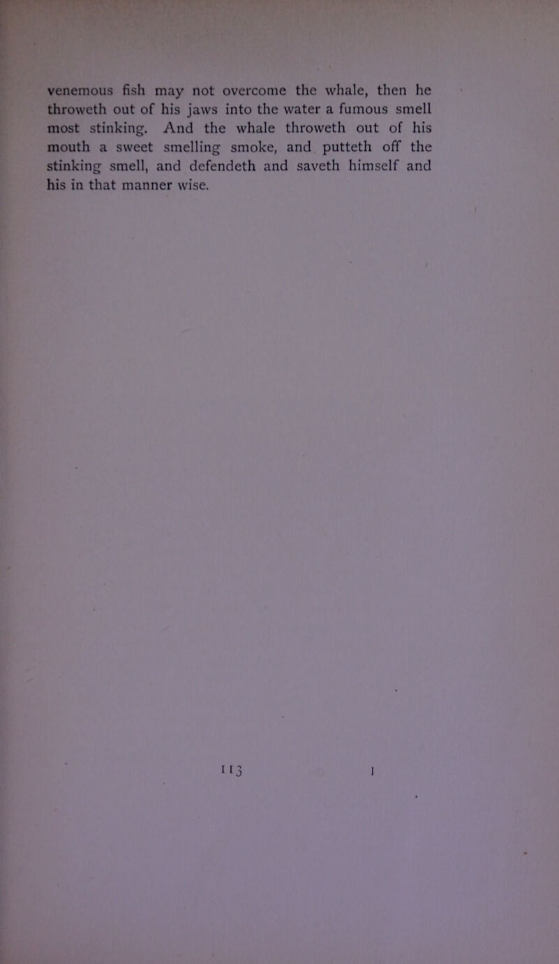 venemous fish may not overcome the whale, then he throweth out of his jaws into the water a fumous smell most stinking. And the whale throweth out of his mouth a sweet smelling smoke, and putteth off the stinking smell, and defendeth and saveth himself and his in that manner wise. i i