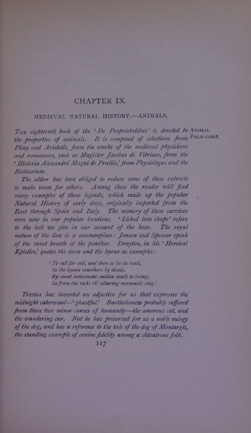 MEDIEVAL NATURAL HISTORY.—ANIMALS. The eighteenth book of the «Be Proprietatibus' is devoted to Animal tlie properties of animals. It is composed of selectio?is from Folk-lc Pliny and Aristotle, from the ?uorks of the medieval physicians and romancers, such as Magister Jacobus de Vitriaco, from the ' Historia Alexa?idri Magnide Prceliis,''from Physiologus and the Bestiarium. The editor has been obliged to reduce some of these extracts to make room for others. Among these the reader will find many examples of those legends, which made up the popular ( Natural History of early days, originally imported from the East through Spain and Italy. The memory of these survives even now in our popular locutions. ' Licked into shape' refers to the tale we give in our account of the bear. The royal nature of the lion is a commonplace: Jonson and Spenser speak of the sweet breath of the panther. Drayton, in his ' Heroical Epistles] quotes the siren and the hyena as examples : ' To call for aid, and then to lie in wait, So the hyena murthers by deceit, By sweet enticement sudden death to bring, So from the rocks th' alluring ?nermaids sing.' Trevisa has invented an adjective for us that expresses the midnight caterioaul—' ghastfuV Bartholomew probably suffered from those two minor curses of humanity—the amorous cat, and the wandering cur. But he has preserved for us a noble eulogy of the dog, and has a reference to the tale of the dog of Moniargis, the standing example of canine fidelity a mong a chivalrous folk. 117