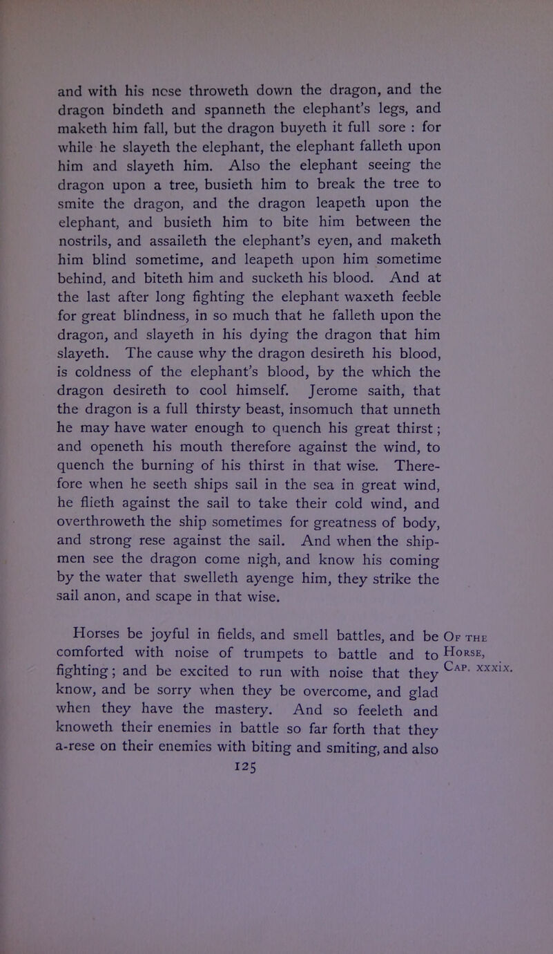 and with his ncse throweth down the dragon, and the dragon bindeth and spanneth the elephant's legs, and maketh him fall, but the dragon buyeth it full sore : for while he slayeth the elephant, the elephant falleth upon him and slayeth him. Also the elephant seeing the dragon upon a tree, busieth him to break the tree to smite the dragon, and the dragon leapeth upon the elephant, and busieth him to bite him between the nostrils, and assaileth the elephant's eyen, and maketh him blind sometime, and leapeth upon him sometime behind, and biteth him and sucketh his blood. And at the last after long fighting the elephant waxeth feeble for great blindness, in so much that he falleth upon the dragon, and slayeth in his dying the dragon that him slayeth. The cause why the dragon desireth his blood, is coldness of the elephant's blood, by the which the dragon desireth to cool himself. Jerome saith, that the dragon is a full thirsty beast, insomuch that unneth he may have water enough to quench his great thirst; and openeth his mouth therefore against the wind, to quench the burning of his thirst in that wise. There- fore when he seeth ships sail in the sea in great wind, he flieth against the sail to take their cold wind, and overthroweth the ship sometimes for greatness of body, and strong rese against the sail. And when the ship- men see the dragon come nigh, and know his coming by the water that swelleth ayenge him, they strike the sail anon, and scape in that wise. Horses be joyful in fields, and smell battles, and be Of comforted with noise of trumpets to battle and toHo fighting; and be excited to run with noise that they Ca] know, and be sorry when they be overcome, and glad when they have the mastery. And so feeleth and knoweth their enemies in battle so far forth that they a-rese on their enemies with biting and smiting, and also