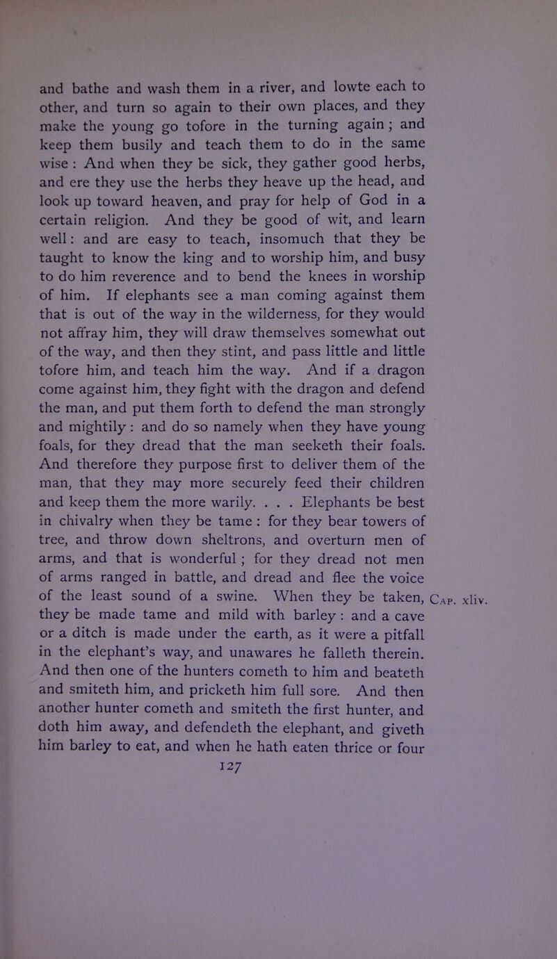and bathe and wash them in a river, and lowte each to other, and turn so again to their own places, and they make the young go tofore in the turning again ; and keep them busily and teach them to do in the same wise : And when they be sick, they gather good herbs, and ere they use the herbs they heave up the head, and look up toward heaven, and pray for help of God in a certain religion. And they be good of wit, and learn well: and are easy to teach, insomuch that they be taught to know the king and to worship him, and busy to do him reverence and to bend the knees in worship of him. If elephants see a man coming against them that is out of the way in the wilderness, for they would not affray him, they will draw themselves somewhat out of the way, and then they stint, and pass little and little tofore him, and teach him the way. And if a dragon come against him, they fight with the dragon and defend the man, and put them forth to defend the man strongly and mightily: and do so namely when they have young foals, for they dread that the man seeketh their foals. And therefore they purpose first to deliver them of the man, that they may more securely feed their children and keep them the more warily. . . . Elephants be best in chivalry when they be tame : for they bear towers of tree, and throw down sheltrons, and overturn men of arms, and that is wonderful ; for they dread not men of arms ranged in battle, and dread and flee the voice of the least sound of a swine. When they be taken, Cap. xliv. they be made tame and mild with barley : and a cave or a ditch is made under the earth, as it were a pitfall in the elephant's way, and unawares he falleth therein. And then one of the hunters cometh to him and beateth and smiteth him, and pricketh him full sore. And then another hunter cometh and smiteth the first hunter, and doth him away, and defendeth the elephant, and giveth him barley to eat, and when he hath eaten thrice or four