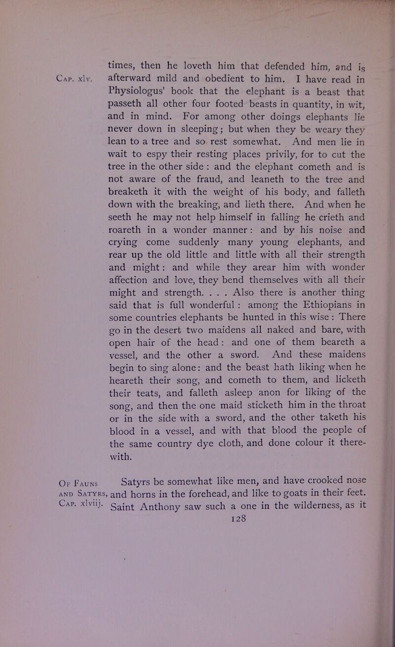 times, then he loveth him that defended him, and is Cap. xlv. afterward mild and obedient to him. I have read in Physiologus' book that the elephant is a beast that passeth all other four footed beasts in quantity, in wit, and in mind. For among other doings elephants lie never down in sleeping; but when they be weary they lean to a tree and so rest somewhat. And men lie in wait to espy their resting places privily, for to cut the tree in the other side : and the elephant cometh and is not aware of the fraud, and leaneth to the tree and breaketh it with the weight of his body, and falleth down with the breaking, and lieth there. And when he seeth he may not help himself in falling he crieth and roareth in a wonder manner : and by his noise and crying come suddenly many young elephants, and rear up the old little and little with all their strength and might: and while they arear him with wonder affection and love, they bend themselves with all their might and strength. . . . Also there is another thing said that is full wonderful : among the Ethiopians in some countries elephants be hunted in this wise : There go in the desert two maidens all naked and bare, with open hair of the head : and one of them beareth a vessel, and the other a sword. And these maidens begin to sing alone: and the beast hath liking when he heareth their song, and cometh to them, and licketh their teats, and falleth asleep anon for liking of the song, and then the one maid sticketh him in the throat or in the side with a sword, and the other taketh his blood in a vessel, and with that blood the people of the same country dye cloth, and done colour it there- with. Of Fauns Satyrs be somewhat like men, and have crooked nose and Satyrs, and horns in the forehead, and like to goats in their feet. Cap. xlviij. Saint Anthony saw such a one in the wilderness, as it