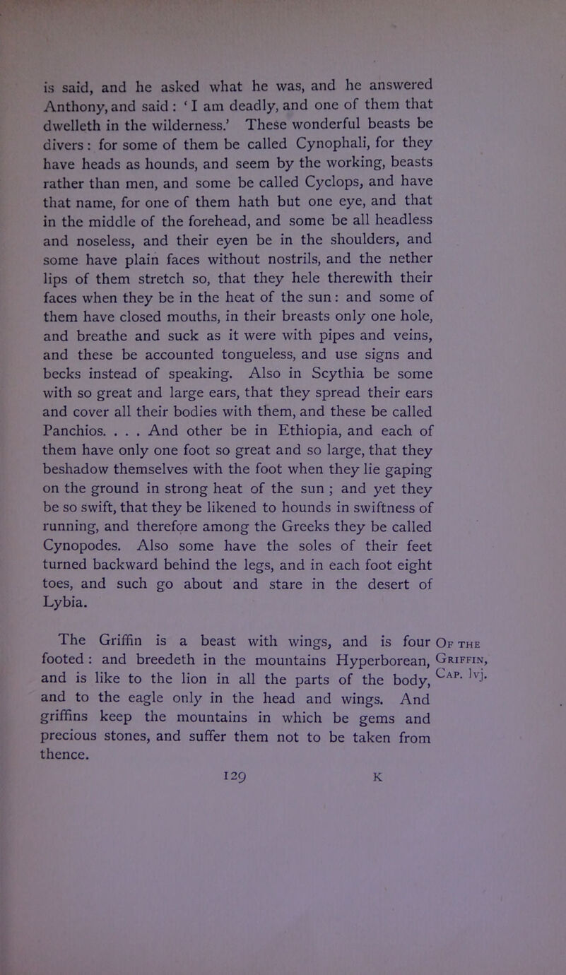 is said, and he asked what he was, and he answered Anthony, and said : ' I am deadly, and one of them that dwelleth in the wilderness.' These wonderful beasts be divers: for some of them be called Cynophali, for they have heads as hounds, and seem by the working, beasts rather than men, and some be called Cyclops, and have that name, for one of them hath but one eye, and that in the middle of the forehead, and some be all headless and noseless, and their eyen be in the shoulders, and some have plain faces without nostrils, and the nether lips of them stretch so, that they hele therewith their faces when they be in the heat of the sun: and some of them have closed mouths, in their breasts only one hole, and breathe and suck as it were with pipes and veins, and these be accounted tongueless, and use signs and becks instead of speaking. Also in Scythia be some with so great and large ears, that they spread their ears and cover all their bodies with them, and these be called Panchios. . . . And other be in Ethiopia, and each of them have only one foot so great and so large, that they beshadow themselves with the foot when they lie gaping on the ground in strong heat of the sun ; and yet they be so swift, that they be likened to hounds in swiftness of running, and therefore among the Greeks they be called Cynopodes. Also some have the soles of their feet turned backward behind the legs, and in each foot eight toes, and such go about and stare in the desert of Lybia. The Griffin is a beast with wings, and is four Of the footed : and breedeth in the mountains Hyperborean, Griffin, and is like to the lion in all the parts of the body, Cap ,v-' and to the eagle only in the head and wings. And griffins keep the mountains in which be gems and precious stones, and suffer them not to be taken from thence.