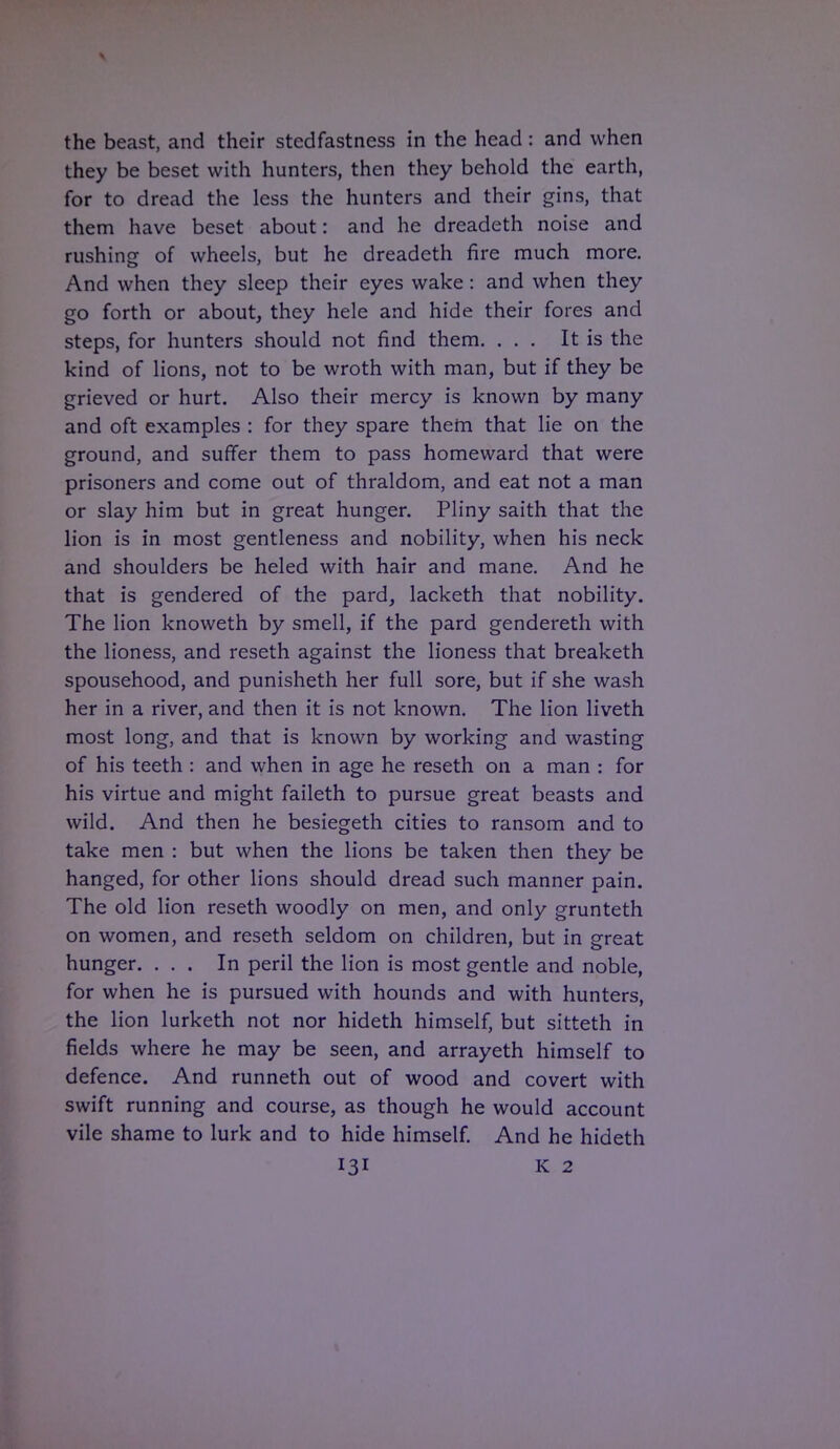 the beast, and their stcdfastness in the head: and when they be beset with hunters, then they behold the earth, for to dread the less the hunters and their gins, that them have beset about: and he dreadeth noise and rushing of wheels, but he dreadeth fire much more. And when they sleep their eyes wake : and when they go forth or about, they hele and hide their fores and steps, for hunters should not find them. ... It is the kind of lions, not to be wroth with man, but if they be grieved or hurt. Also their mercy is known by many and oft examples : for they spare them that lie on the ground, and surfer them to pass homeward that were prisoners and come out of thraldom, and eat not a man or slay him but in great hunger. Pliny saith that the lion is in most gentleness and nobility, when his neck and shoulders be heled with hair and mane. And he that is gendered of the pard, lacketh that nobility. The lion knoweth by smell, if the pard gendereth with the lioness, and reseth against the lioness that breaketh spousehood, and punisheth her full sore, but if she wash her in a river, and then it is not known. The lion liveth most long, and that is known by working and wasting of his teeth : and when in age he reseth on a man : for his virtue and might faileth to pursue great beasts and wild. And then he besiegeth cities to ransom and to take men : but when the lions be taken then they be hanged, for other lions should dread such manner pain. The old lion reseth woodly on men, and only grunteth on women, and reseth seldom on children, but in great hunger. ... In peril the lion is most gentle and noble, for when he is pursued with hounds and with hunters, the lion lurketh not nor hideth himself, but sitteth in fields where he may be seen, and arrayeth himself to defence. And runneth out of wood and covert with swift running and course, as though he would account vile shame to lurk and to hide himself. And he hideth I31 K 2