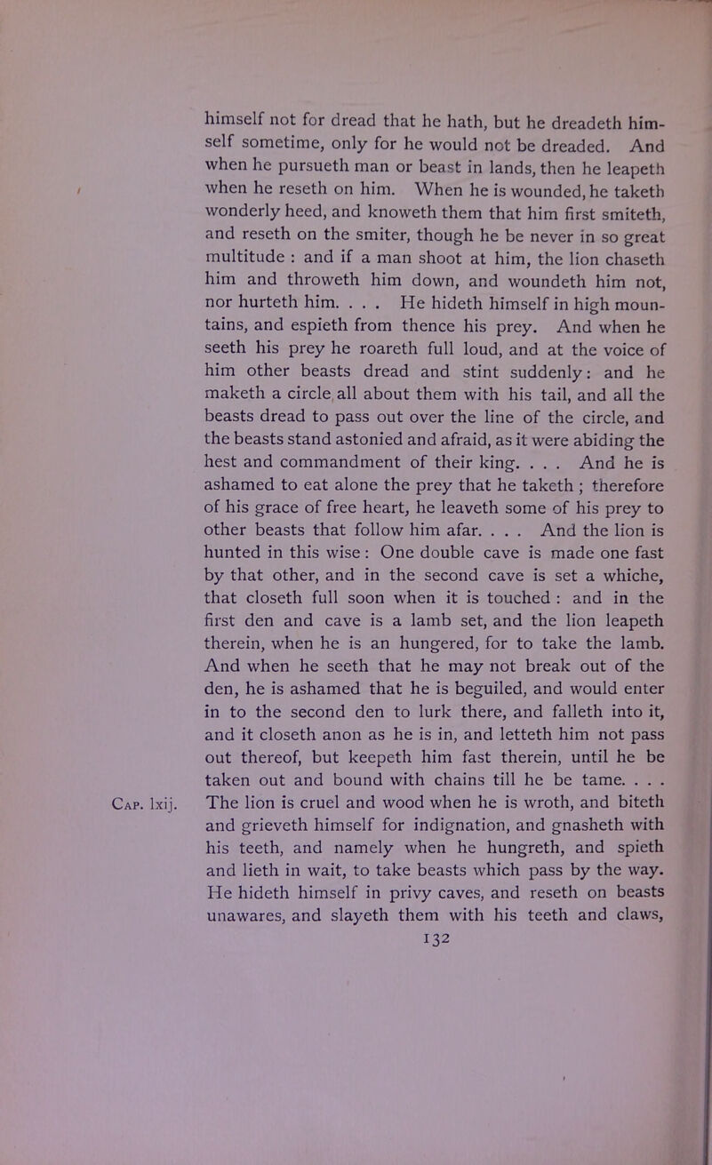 himself not for dread that he hath, but he dreadeth him- self sometime, only for he would not be dreaded. And when he pursueth man or beast in lands, then he leapeth when he reseth on him. When he is wounded, he taketh wonderly heed, and knoweth them that him first smiteth, and reseth on the smiter, though he be never in so great multitude : and if a man shoot at him, the lion chaseth him and throweth him down, and woundeth him not, nor hurteth him. ... He hideth himself in high moun- tains, and espieth from thence his prey. And when he seeth his prey he roareth full loud, and at the voice of him other beasts dread and stint suddenly: and he maketh a circle all about them with his tail, and all the beasts dread to pass out over the line of the circle, and the beasts stand astonied and afraid, as it were abiding the hest and commandment of their king. . . . And he is ashamed to eat alone the prey that he taketh ; therefore of his grace of free heart, he leaveth some of his prey to other beasts that follow him afar. . . . And the lion is hunted in this wise : One double cave is made one fast by that other, and in the second cave is set a whiche, that closeth full soon when it is touched : and in the first den and cave is a lamb set, and the lion leapeth therein, when he is an hungered, for to take the lamb. And when he seeth that he may not break out of the den, he is ashamed that he is beguiled, and would enter in to the second den to lurk there, and falleth into it, and it closeth anon as he is in, and letteth him not pass out thereof, but keepeth him fast therein, until he be taken out and bound with chains till he be tame. . . . Cap. lxij. The lion is cruel and wood when he is wroth, and biteth and grieveth himself for indignation, and gnasheth with his teeth, and namely when he hungreth, and spieth and lieth in wait, to take beasts which pass by the way. He hideth himself in privy caves, and reseth on beasts unawares, and slayeth them with his teeth and claws, 132 1