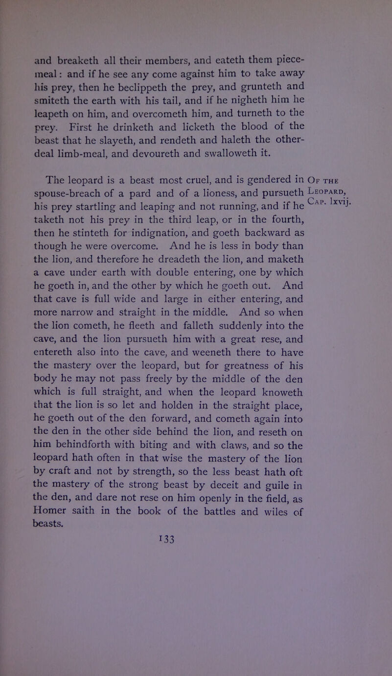 and breaketh all their members, and eateth them piece- meal : and if he see any come against him to take away his prey, then he beclippeth the prey, and grunteth and smiteth the earth with his tail, and if he nigheth him he leapeth on him, and overcometh him, and turneth to the prey. First he drinketh and licketh the blood of the beast that he slayeth, and rendeth and haleth the other- deal limb-meal, and devoureth and swalloweth it. The leopard is a beast most cruel, and is gendered in Of the spouse-breach of a pard and of a lioness, and pursueth Leopard, his prey startling and leaping and not running, and if he AP XV1J taketh not his prey in the third leap, or in the fourth, then he stinteth for indignation, and goeth backward as though he were overcome. And he is less in body than the lion, and therefore he dreadeth the lion, and maketh a cave under earth with double entering, one by which he goeth in, and the other by which he goeth out. And that cave is full wide and large in either entering, and more narrow and straight in the middle. And so when the lion cometh, he fleeth and falleth suddenly into the cave, and the lion pursueth him with a great rese, and entereth also into the cave, and weeneth there to have the mastery over the leopard, but for greatness of his body he may not pass freely by the middle of the den which is full straight, and when the leopard knoweth that the lion is so let and holden in the straight place, he goeth out of the den forward, and cometh again into the den in the other side behind the lion, and reseth on him behindforth with biting and with claws, and so the leopard hath often in that wise the mastery of the lion by craft and not by strength, so the less beast hath oft the mastery of the strong beast by deceit and guile in the den, and dare not rese on him openly in the field, as Homer saith in the book of the battles and wiles of beasts.