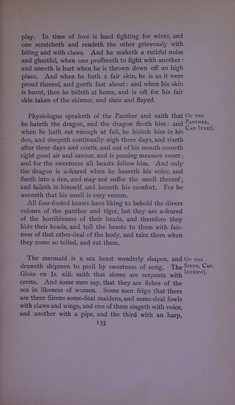 play. In time of love is hard fighting for wives, and one scratcheth and rendeth the other grievously with biting and with claws. And he maketh a ruthful noise and ghastful, when one proffereth to fight with another: and unneth is hurt when he is thrown down off an high place. And when he hath a fair skin, he is as it were proud thereof, and goeth fast about: and when his skin is burnt, then he bideth at home, and is oft for his fair skin taken of the skinner, and slain and flayed. Physiologus speaketh of the Panther and saith that Of the he hateth the dragon, and the dragon fleeth him : and ^ANTER'.. . C-AP. lXXXlj. when he hath eat enough at full, he hideth him in his den, and sleepeth continually nigh three days, and riseth after three days and crieth, and out of his mouth cometh right good air and savour, and is passing measure sweet: and for the sweetness all beasts follow him. And only the dragon is a-feared when he heareth his voice, and fleeth into a den, and may not suffer the smell thereof; and faileth in himself, and looseth his comfort. For he weeneth that his smell is very venom. All four-footed beasts have liking to behold the divers colours of the panther and tiger, but they are a-feared of the horribleness of their heads, and therefore they hide their heads, and toll the beasts to them with fair- ness of that other-deal of the body, and take them when they come so tolled, and eat them. The mermaid is a sea beast wonderly shapen, and Of the draweth shipmen to peril by sweetness of song. The SlREN> Cap- Gloss on Is. xiii. saith that sirens are serpents with Ixxxxv,J- crests. And some men say, that they are fishes of the sea in likeness of women. Some men feign that there are three Sirens some-deal maidens, and some-deal fowls with claws and wings, and one of them singeth with voice, and another with a pipe, and the third with an harp,