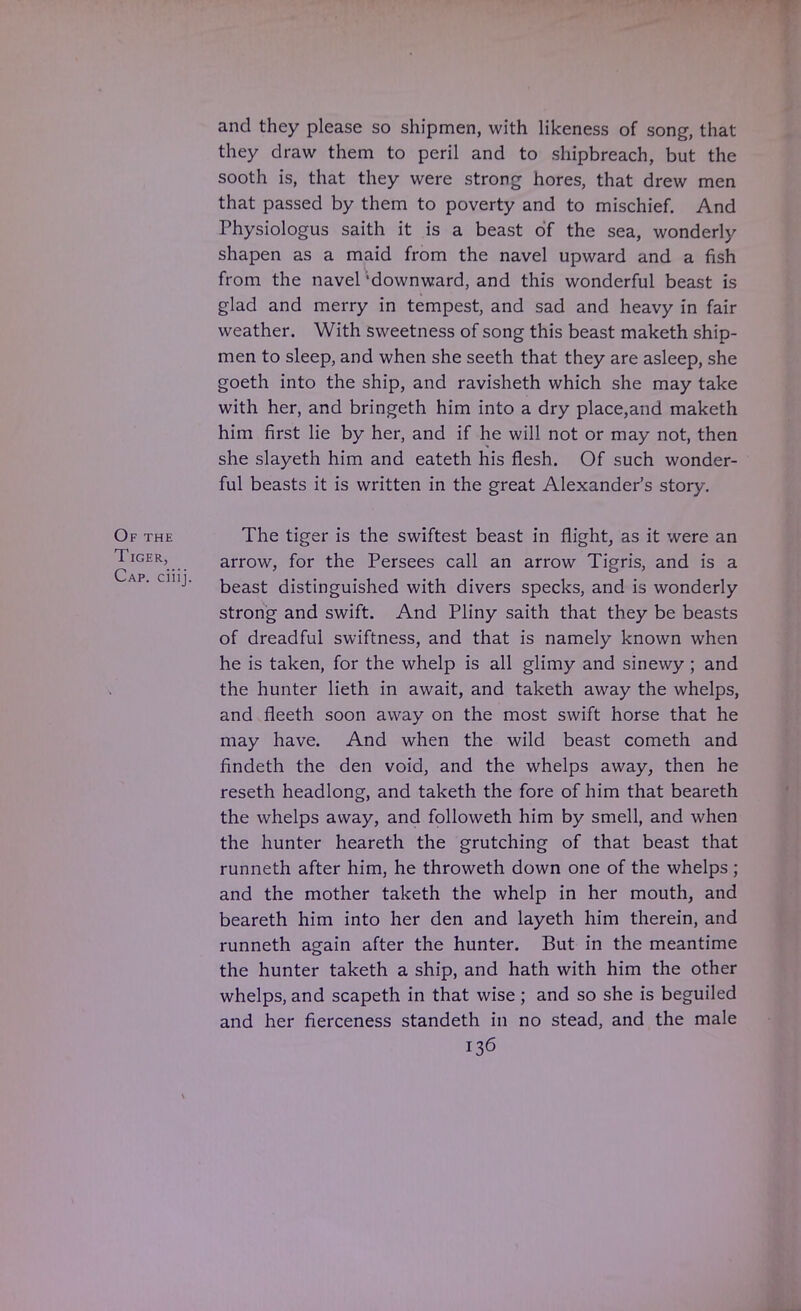 and they please so shipmen, with likeness of song, that they draw them to peril and to shipbreach, but the sooth is, that they were strong hores, that drew men that passed by them to poverty and to mischief. And Physiologus saith it is a beast of the sea, wonderly shapen as a maid from the navel upward and a fish from the navel 'downward, and this wonderful beast is glad and merry in tempest, and sad and heavy in fair weather. With sweetness of song this beast maketh ship- men to sleep, and when she seeth that they are asleep, she goeth into the ship, and ravisheth which she may take with her, and bringeth him into a dry place,and maketh him first lie by her, and if he will not or may not, then she slayeth him and eateth his flesh. Of such wonder- ful beasts it is written in the great Alexander's story. Of the The tiger is the swiftest beast in flight, as it were an r^IGER'.... arrow, for the Persees call an arrow Tigris, and is a beast distinguished with divers specks, and is wonderly strong and swift. And Pliny saith that they be beasts of dreadful swiftness, and that is namely known when he is taken, for the whelp is all glimy and sinewy ; and the hunter lieth in await, and taketh away the whelps, and fleeth soon away on the most swift horse that he may have. And when the wild beast cometh and findeth the den void, and the whelps away, then he reseth headlong, and taketh the fore of him that beareth the whelps away, and followeth him by smell, and when the hunter heareth the grutching of that beast that runneth after him, he throweth down one of the whelps ; and the mother taketh the whelp in her mouth, and beareth him into her den and layeth him therein, and runneth again after the hunter. But in the meantime the hunter taketh a ship, and hath with him the other whelps, and scapeth in that wise; and so she is beguiled and her fierceness standeth in no stead, and the male