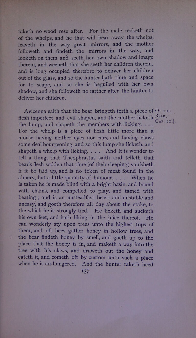taketh no wood rese after. For the male recketh not of the whelps, and he that will bear away the whelps, leaveth in the way great mirrors, and the mother followeth and findeth the mirrors in the way, and looketh on them ancl seeth her own shadow and image therein, and weeneth that she seeth her children therein, and is long occupied therefore to deliver her children out of the glass, and so the hunter hath time and space for to scape, and so she is beguiled with her own shadow, and she followeth no farther after the hunter to deliver her children. Avicenna saith that the bear bringeth forth a piece of Of the flesh imperfect and evil shapen, and the mother licketh ^E*R>^ the lump, and shapeth the members with licking. ... For the whelp is a piece of flesh little more than a mouse, having neither eyes nor ears, and having claws some-deal bourgeoning, and so this lump she licketh, and shapeth a whelp with licking. . . . And it is wonder to tell a thing, that Theophrastus saith and telleth that bear's flesh sodden that time (of their sleeping) vanisheth if it be laid up, and is no token of meat found in the almery, but a little quantity of humour. . . . When he is taken he is made blind with a bright basin, and bound with chains, and compelled to play, and tamed with beating; and is an unsteadfast beast, and unstable and uneasy, and goeth therefore all day about the stake, to the which he is strongly tied. He licketh and sucketh his own feet, and hath liking in the juice thereof. He can wonderly sty upon trees unto the highest tops of them, and oft bees gather honey in hollow trees, and the bear findeth honey by smell, and goeth up to the place that the honey is in, and maketh a way into the tree with his claws, and draweth out the honey and eateth it, and cometh oft by custom unto such a place when he is an-hungered. And the hunter taketh heed 137 1