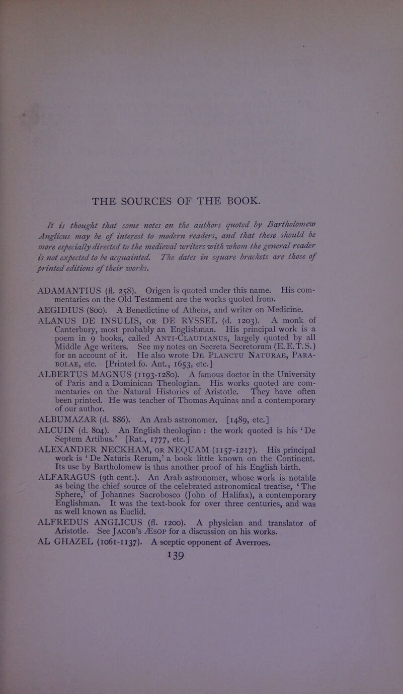 THE SOURCES OF THE BOOK. It is thought that some notes on the authors quoted by Bartholomew Anglicus may be of interest to modern readers, and that these should be more especially directed to the medieval writers with whom the general reader is 7iot expected to be acquainted. The dates in square brackets are those of printed editions of their works. ADAMANTIUS (fl. 258). Origen is quoted under this name. His com- mentaries on the Old Testament are the works quoted from. AEGIDIUS (800). A Benedictine of Athens, and writer on Medicine. ALANUS DE INSULIS, or DE RYSSEL (d. 1203). A monk of Canterbury, most probably an Englishman. His principal work is a poem in 9 books, called Anti-Claudianus, largely quoted by all Middle Age writers. See my notes on Secreta Secretorum (E.E.T.S.) for an account of it. He also wrote De Planctu Naturae, Para- bolas, etc. [Printed fo. Ant., 1653, etc.] ALBERTUS MAGNUS (1193-1280). A famous doctor in the University of Paris and a Dominican Theologian. His works quoted are com- mentaries on the Natural Histories of Aristotle. They have often been printed. He was teacher of Thomas Aquinas and a contemporary of our author. ALBUMAZAR (d. 886). An Arab astronomer. [1489, etc.] ALCUIN (d. 804). An English theologian : the work quoted is his ' De Septem Artibus.' [Rat., 1777, etc.] ALEXANDER NECKHAM, OR NEQUAM (1157-1217). His principal work is ' De Naturis Rerum,' a book little known on the Continent. Its use by Bartholomew is thus another proof of his English birth. ALFARAGUS (9th cent.). An Arab astronomer, whose work is notable as being the chief source of the celebrated astronomical treatise, | The Sphere,' of Johannes Sacrobosco (John of Halifax), a contemporary Englishman. It was the text-book for over three centuries, and was as well known as Euclid. ALFREDUS ANGLICUS (fl. 1200). A physician and translator of Aristotle. See Jacob's ^sop for a discussion on his works. AL GHAZEL (1061-1137). A sceptic opponent of Averroes.