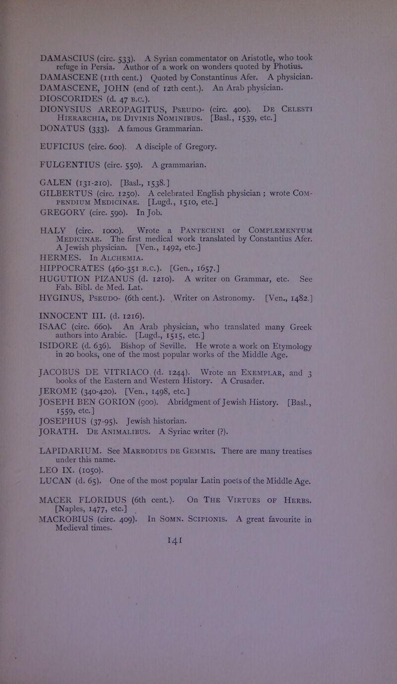 DAM ASCI US (circ. 533). A Syrian commentator on Aristotle, who took refuge in Persia. Author of a work on wonders quoted by Photius. DAMASCENE (nth cent.) Quoted by Constantinus Afer. A physician. DAMASCENE, JOHN (end of 12th cent.). An Arab physician. DIOSCORIDKS (d. 47 B.C.). DIONYSIUS AREOPAGITUS, Pseudo- (circ. 400). De Celesti 11 ikkarchia, de Divinis Nominibus. [Basl., 1539, etc.] DONATUS (333). A famous Grammarian. EUFICIUS (circ. 600). A disciple of Gregory. FULGENTIUS (circ. 550). A grammarian. GALEN (131-210). [Basl., 1538.] GILBERTUS (circ. 1250). A celebrated English physician ; wrote Com- pendium Medicinae. [Lugd., 1510, etc.] GREGORY (circ. 590). In Job. HALY (circ. 1000). Wrote a Pantechni or Complementum Medicinae. The first medical work translated by Constantius Afer. A Jewish physician. [Ven., 1492, etc.] HERMES. In Alchemia. HIPPOCRATES (460-351 B.C.). [Gen., 1657.] HUGUTION PIZANUS (d. 1210). A writer on Grammar, etc. See Fab. Bibl. de Med. Lat. HYGINUS, Pseudo- (6th cent.). Writer on Astronomy. [Ven., 1482.] INNOCENT III. (d. 1216). ISAAC (circ. 660). An Arab physician, who translated many Greek authors into Arabic. [Lugd., 1515, etc.] ISIDORE (d. 636). Bishop of Seville. He wrote a work on Etymology in 20 books, one of the most popular works of the Middle Age. JACOBUS DE VITRIACO (d. 1244). Wrote an Exemplar, and 3 books of the Eastern and Western History. A Crusader. JEROME (340-420). [Ven., 1498, etc.] JOSEPH BEN GORION (900). Abridgment of Jewish History. [Basl., 1559, etc.] JOSEPHUS (37-95). Jewish historian. JORATH. De Animalibus. A Syriac writer (?). LAPIDARIUM. See Marbodius de Gemmis. There are many treatises under this name. LEO IX. (1050). LUCAN (d. 65). One of the most popular Latin poets of the Middle Age. MACER FLORIDUS (6th cent.). On The Virtues of Herbs. [Naples, 1477, etc.] MACROBIUS (circ. 409). In Somn. Scipionis. A great favourite in Medieval times. HI
