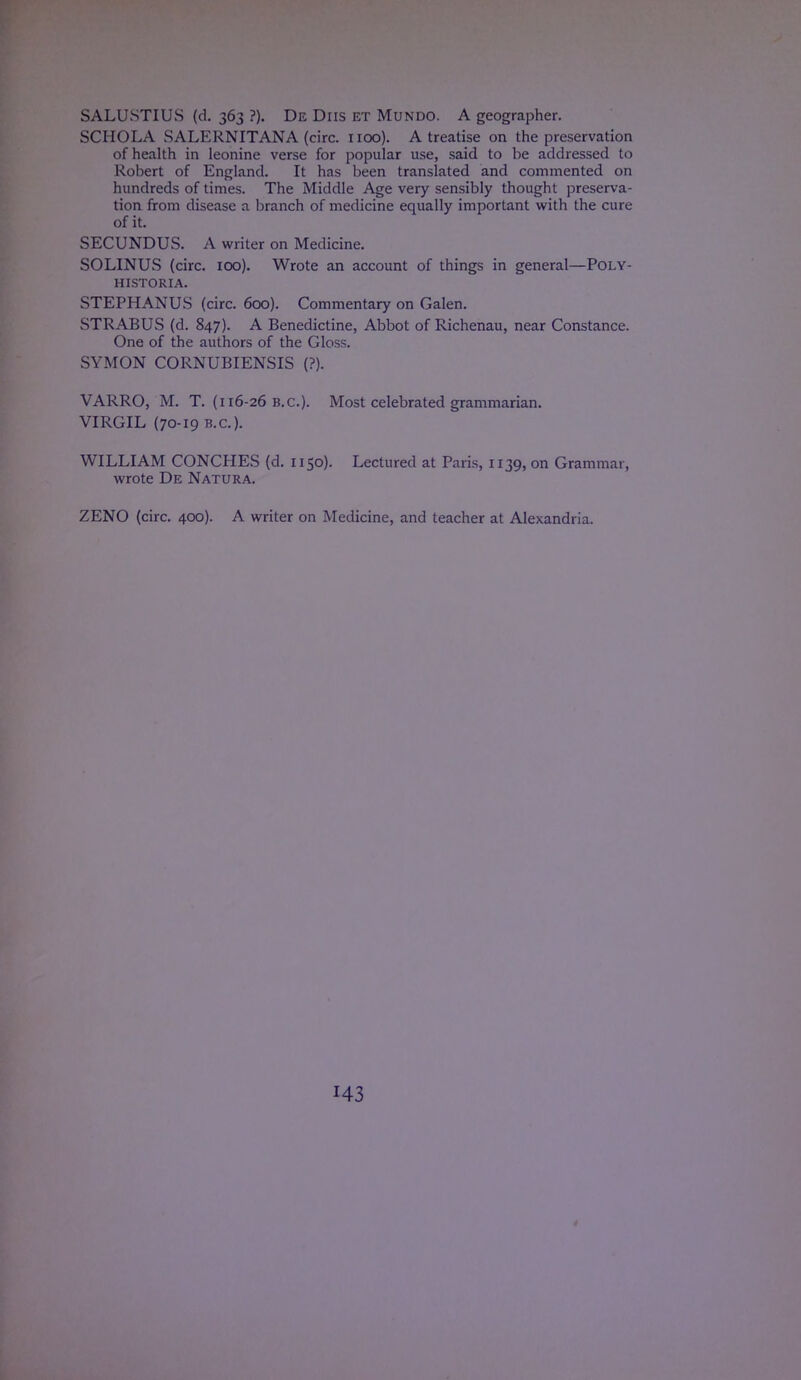 SALUSTIUS (d. 363 ?). De Diis et Mundo. A geographer. SCHOLA SALERNITANA (circ. 1100). A treatise on the preservation of health in leonine verse for popular use, said to be addressed to Robert of England. It has been translated and commented on hundreds of times. The Middle Age very sensibly thought preserva- tion from disease a branch of medicine equally important with the cure of it. SECUNDUS. A writer on Medicine. SOLINUS (circ. 100). Wrote an account of things in general—Poly- HISTORIA. STEPHANUS (circ. 600). Commentary on Galen. STRABUS (d. 847). A Benedictine, Abbot of Richenau, near Constance. One of the authors of the Gloss. SYMON CORNUBIENSIS (?). VARRO, M. T. (116-26 B.C.). Most celebrated grammarian. VIRGIL (70-19 B.C.). WILLIAM CONCHES (d. 1150). Lectured at Paris, 1139, on Grammar, wrote De Natura. ZENO (circ. 400). A writer on Medicine, and teacher at Alexandria.