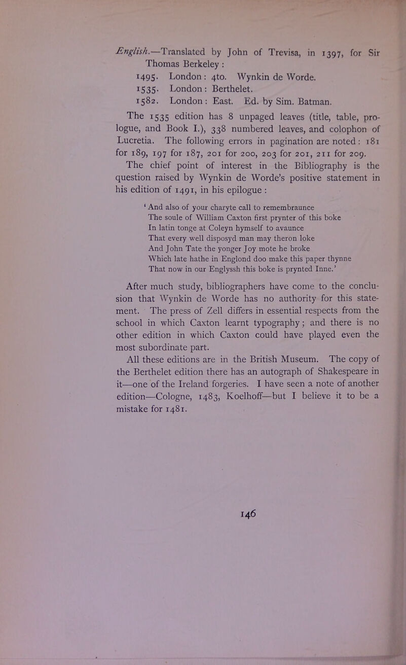 English.—Translated by John of Trevisa, in 1397, for Sir Thomas Berkeley: 1495. London: 4to. Wynkin de Worde. I535- London: Berthelet. 1582. London: East. Ed. by Sim. Batman. The 1535 edition has 8 unpaged leaves (title, table, pro- logue, and Book I.), 338 numbered leaves, and colophon of Lucretia. The following errors in pagination are noted: 181 for 189, 197 for 187, 201 for 200, 203 for 201, 211 for 209. The chief point of interest in the Bibliography is the question raised by Wynkin de Worde's positive statement in his edition of 1491, in his epilogue : ' And also of your charyte call to remembraunce The soule of William Caxton first prynter of this boke In latin tonge at Coleyn hymself to avaunce That every well disposyd man may theron loke And John Tate the yonger Joy mote he broke Which late hathe in Englond doo make this paper thynne That now in our Englyssh this boke is prynted Inne.' After much study, bibliographers have come to the conclu- sion that Wynkin de Worde has no authority for this state- ment. The press of Zell differs in essential respects from the school in which Caxton learnt typography; and there is no other edition in which Caxton could have played even the most subordinate part. All these editions are in the British Museum. The copy of the Berthelet edition there has an autograph of Shakespeare in it—one of the Ireland forgeries. I have seen a note of another edition—Cologne, 1483, Koelhoff—but I believe it to be a mistake for 1481.