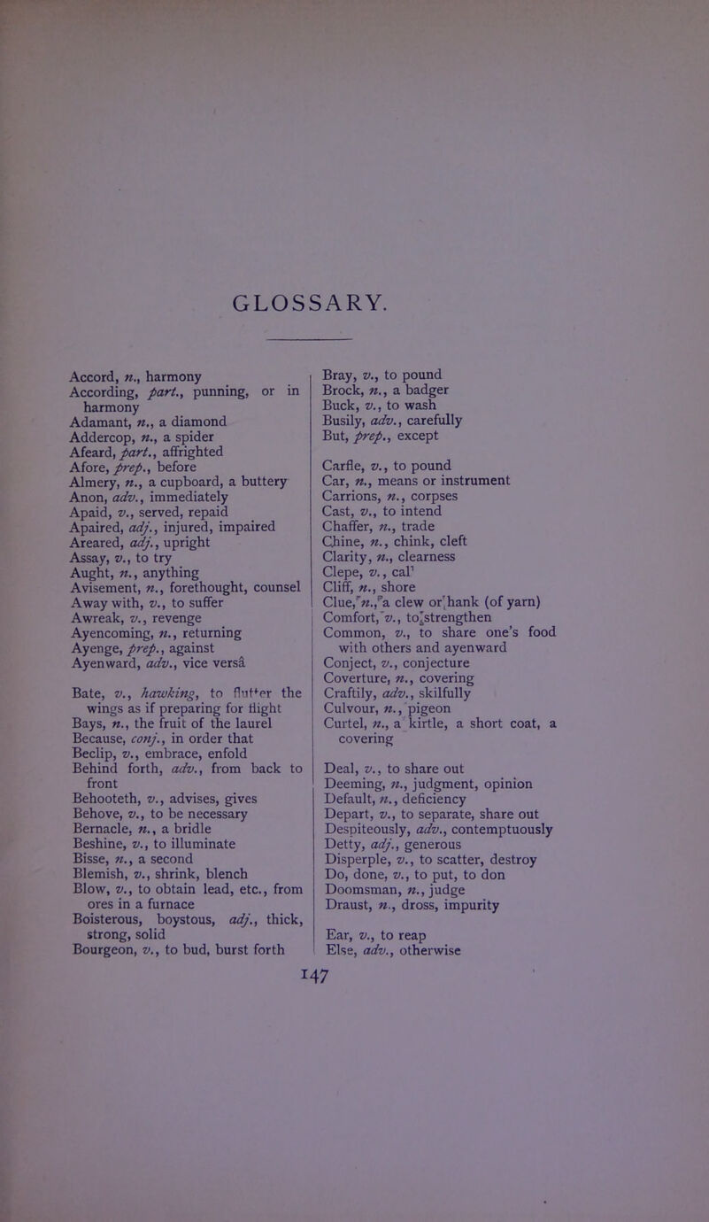 GLOSSARY. Accord, n., harmony According, part., punning, or in harmony Adamant, n., a diamond Addercop, «., a spider Afeard, part., affrighted Afore, prep., before Almery, n., a cupboard, a buttery Anon, adv., immediately Apaid, v., served, repaid Apaired, adj., injured, impaired Areared, adj., upright Assay, v., to try Aught, n., anything Avisement, n., forethought, counsel Away with, v., to suffer Awreak, v., revenge Ayencoming, n., returning Ayenge, prep., against Ayenward, adv., vice versa Bate, v., hawking, to f!'jrfer the wings as if preparing for flight Bays, the fruit of the laurel Because, conj., in order that Beclip, v., embrace, enfold Behind forth, adv., from back to front Behooteth, v., advises, gives Behove, v., to be necessary Bernacle, a bridle Beshine, v., to illuminate Bisse, n., a second Blemish, v., shrink, blench Blow, v., to obtain lead, etc., from ores in a furnace Boisterous, boystous, adj., thick, strong, solid Bourgeon, v., to bud, burst forth Bray, v., to pound Brock, «., a badger Buck, v., to wash Busily, adv., carefully But, prep., except Carfle, v., to pound Car, means or instrument Carrions, n., corpses Cast, v., to intend Chaffer, n., trade Chine, «., chink, cleft Clarity, n., clearness Clepe, v., cal1 Cliff, n., shore Clue,r«.,pa clew or'hank (of yarn) Comfort,~z>., to'strengthen Common, v., to share one's food with others and ayenward Conject, v., conjecture Coverture, n., covering Craftily, adv., skilfully Culvour, n., pigeon Curtel, n., a kirtle, a short coat, a covering Deal, v., to share out Deeming, n., judgment, opinion Default, n., deficiency Depart, v., to separate, share out Despiteously, adv., contemptuously Detty, adj., generous Disperple, v., to scatter, destroy Do, done, v., to put, to don Doomsman, judge Draust, n., dross, impurity Ear, v., to reap Else, adv., otherwise I47
