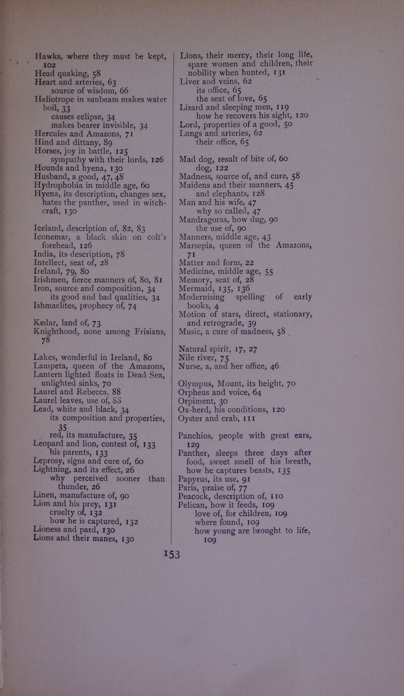 Hawks, where they must he kept, 102 Mead quaking, 58 Heart and arteries, 63 source of wisdom, 66 Heliotrope in sunbeam makes water boil, 33 causes eclipse, 34 makes bearer invisible, 34 Hercules and Amazons, 71 Hind and dittany, 89 Horses, joy in battle, 125 sympathy with their lords, 126 Hounds and hyena, 130 Husband, a good, 47, 48 Hydrophobia in middle age, 60 Hyena, its description, changes sex, hates the panther, used in witch- craft, 130 Iceland, description of, 82, 83 Iconemar, a black skin on colt's forehead, 126 India, its description, 78 Intellect, seat of, 28 Ireland, 79, 80 Irishmen, fierce manners of, 80, 81 Iron, source and composition, 34 its good and bad qualities, 34 Ishmaelites, prophecy of, 74 Kedar, land of, 73 Knighthood, none among Frisians, 78 Lakes, wonderful in Ireland, 80 Lampeta, queen of the Amazons, Lantern lighted floats in Dead Sea, unlighted sinks, 70 Laurel and Rebecca, 88 Laurel leaves, use of, bo Lead, white and black, 34 its composition and properties, 35. red, its manufacture, 35 Leopard and lion, contest of, 133 his parents, 133 Leprosy, signs and cure of, 60 Lightning, and its effect, 26 why perceived sooner than thunder, 26 Linen, manufacture of, 90 Lion and his prey, 131 cruelty of, 132 how he is captured, 132 Lioness and pard, 130 Lions and their manes, 130 Lions, their mercy, their long life, spare women and children, their nobility when hunted, 131 Liver and veins, 62 its office, 65 the seat of love, 65 Lizard and sleeping men, 119 how he recovers his sight, 120 Lord, properties of a good, 50 Lungs and arteries, 62 their office, 65 Mad dog, result of bite of, 60 dog, 122 Madness, source of, and cure, 58 Maidens and their manners, 45 and elephants, 128 Man and his wife, 47 why so called, 47 Mandragoras, how dug, 90 the use of, 90 Manners, middle age, 43 Marsepia, queen of the Amazons, 71 Matter and form, 22 Medicine, middle age, 55 Memory, seat of, 28 Mermaid, 135, 136 Modernising spelling of early books, 4 Motion of stars, direct, stationary, and retrograde, 39 Music, a cure of madness, 58 Natural spirit, 17, 27 Nile river, 75 Nurse, a, and her office, 46 Olympus, Mount, its height, 70 Orpheus and voice, 64 Orpiment, 30 Ox-herd, his conditions, 120 Oyster and crab, 111 Panchios, people with great ears, 129 Panther, sleeps three days after food, sweet smell of his breath, how he captures beasts, 135 Papyrus, its use, 91 Paris, praise of, 77 Peacock, description of, 110 Pelican, how it feeds, 109 love of, for children, 109 where found, 109 how young are brought to life, 109