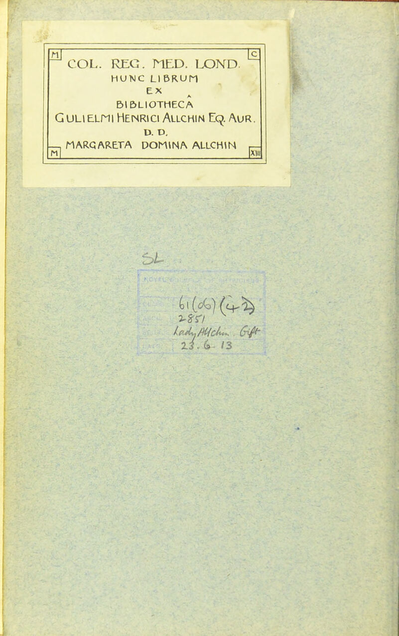 COL. REG. MED. LOND HUNC LIBRUM EX BIBLIOTHECA Gulielpii Henrici Allchin E9. Aur. U. D. — MARC A RETA DOMINA ALLCHIN M XI (o\[o(o) j'g'r/ . (rift- 'll. G 13