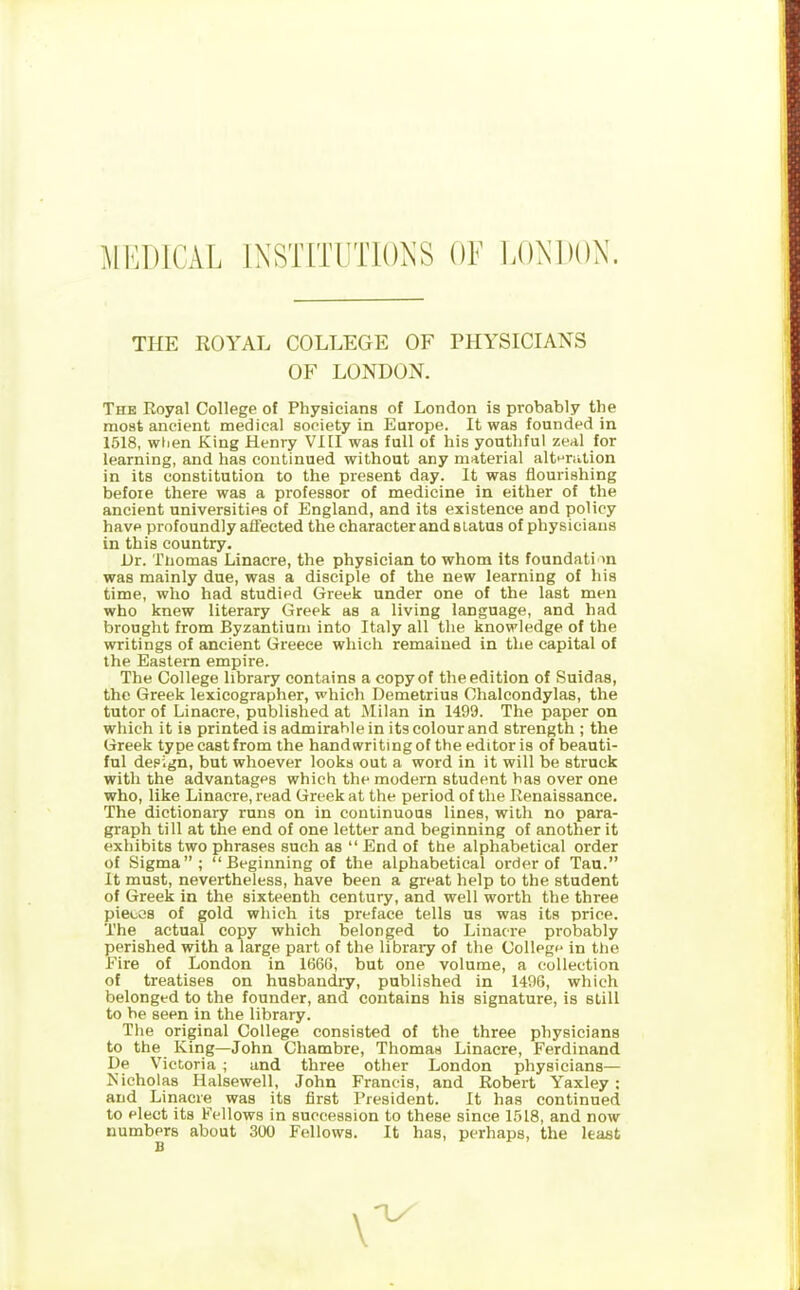 MEDICAL INSTITUTIONS OF LONDON. THE ROYAL COLLEGE OF PHYSICIANS OF LONDON. The Royal College of Physicians of London is probably the most ancient medical society in Europe. It was founded in 1518, when King Henry VIII was full of his youthful zeal for learning, and has continued without any material alteration in its constitution to the present day. It was flourishing before there was a professor of medicine in either of the ancient universities of England, and its existence and policy have profoundly affected the character and status of physicians in this country. Dr. Thomas Linacre, the physician to whom its foundation was mainly due, was a disciple of the new learning of his time, who had studied Greek under one of the last men who knew literary Greek as a living language, and had brought from Byzantium into Italy all the knowledge of the writings of ancient Greece which remained in the capital of the Eastern empire. The College library contains a copy of the edition of Suidas, the Greek lexicographer, which Demetrius Clialcondylas, the tutor of Linacre, published at Milan in 1499. The paper on which it is printed is admirable in its colour and strength ; the Greek type cast from the handwriting of the editor is of beauti- ful design, but whoever looks out a word in it will be struck with the advantages which the modern student baB over one who, like Linacre, read Greek at the period of the Renaissance. The dictionary runs on in continuous lines, with no para- graph till at the end of one letter and beginning of another it exhibits two phrases such as “ End of the alphabetical order of Sigma”; “Beginning of the alphabetical order of Tau.” It must, nevertheless, have been a great help to the student of Greek in the sixteenth century, and well worth the three pieces of gold which its preface tells us was its price. The actual copy which belonged to Linacre probably perished with a large part of the library of the College in the Fire of London in 1666, but one volume, a collection of treatises on husbandry, published in 1496, which belonged to the founder, and contains his signature, is still to be seen in the library. The original College consisted of the three physicians to the King—John Chambre, Thomas Linacre, Ferdinand De Victoria ; and three other London physicians— Nicholas Ilalsewell, John Francis, and Robert Yaxley: and Linacre was its first President. It has continued to elect its Fellows in succession to these since 1518, and now numbers about 300 Fellows. It has, perhaps, the least