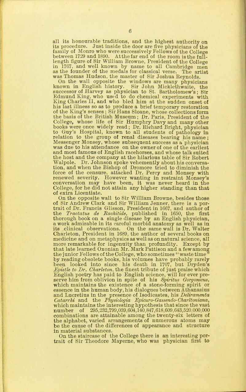 8 all its honourable traditions, and the highest authority on its procedure. Just inside the door are five physicians of the family of Monro who were successively Fellows of the College between 1729 and 1890. At the far end of the room is the full- length figure of Sir William Browne, President of the College in 1767, and well known by name to all Cambridge men as the founder of the medals for classical verse. The artist was Thomas Hudson, the master of Sir Joshua Reynolds. On the wall opposite the windows are many physicians known in English history. Sir John Mickletliwaite, the successor of Harvey as physician to St. Bartholomew’s; Sir Edmund King, who used to do chemical experiments with King Charles II, and who bled him at the sudden onset of his last illness so as to produce a brief temporary restoration of the King’s senses; Sir Hans Sloane, whose collections form the basis of the British Museum; Dr. Paris, President of the College, whose life of Sir Humphry Davy and many other books were once widely read; Dr. Richard Bright, physician to Guy’s Hospital, known to all students of pathology in relation to the group of renal diseases bearing his name; Messenger Monsey, whose subsequent success as a physician was due to his attendance on the owner of one of the earliest and most famous of English racehorses, and whose talk suited the host and the company at the hilarious table of Sir Robert Walpole. Dr. Johnson spoke vehemently about his conversa- tion, and when the Bishop of Dromore tried to diminish the force of the censure, attacked Dr. Percy and Monsey with renewed severity. However wanting in restraint Monsey’s conversation may have been, it was never heard in the College, for he did not attain any higher standing than that of extra Licentiate. On the opposite wall to Sir William Browne, besides those of Sir Andrew Clark and Sir William Jenner, there is a por- trait of Dr. Francis Glisson, President in 1667, and author of the Tractatus de Hachitide, published in 1650, the first thorough book on a single disease by an English physician, a work admirable in its careful morbid anatomy as well as in its clinical observations. On the same wall is Dr. Walter Charleton, President in 1689, the author of several books on medicine and on metaphysics as well as on natural science, all more remarkable for ingenuity than profundity. Except by that late learned Oxonian Mr. Mark Pattison and a few among the junior Fellows of the College, who sometimes “waste time” by reading obsolete books, his volumes have probably rarely been looked into since his death in 1707, but Dryden’s Epistle to Dr. Charleton, the finest tribute of just praise which English poetry has paid to English science, will for ever pre- serve him from oblivion in spite of his Spiritus Gorgonicus, which maintains the existence of a stone-forming spirit or essence in the human body, his dialogues between Athanasius and Lucretius in the presence of Isodicastes, his Deliramenta Catarrhi and the Physiologia Epicuro-Gassendo-Charltoniana, which maintains the interesting hypothesis that since the vast number of 295,232,799,039,604,140,847,618,609,643,520,000,000 combinations are attainable among the twenty-six letters of the alphabet, varied arrangements of numerous atoms may be the cause of the differences of appearance and structure in material substances. On the staircase of the College there is an interesting por- trait of Sir Theodore Mayerne, who was physician first to