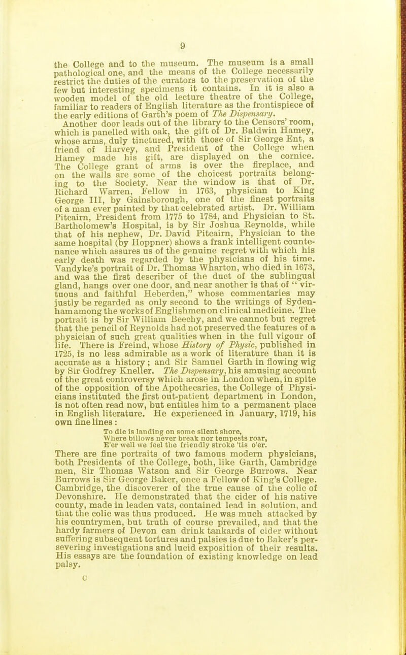 the College and to the museum. The museum is a small pathological one, and the means of the College necessarily restrict the duties of the curators to the preservation of the few but interesting specimens it contains. In it is also a wooden model of the old lecture theatre of the College, familiar to readers of English literature as the frontispiece of the early editions of Garth’s poem of The Dispensary. Another door leads out of the library to the Censors’ room, which is panelled with oak, the gift of Dr. Baldwin Harney, whose arms, duly tinctured, with those of Sir George Ent, a friend of Harvey, and President of the College when Harney made his gift, are displayed on the cornice. The College grant of arms is over the fireplace, and on the walls are some of the choicest portraits belong- ing to the Society. Near the window is that of Dr. Richard Warren, Fellow in 1763, physician to King George III, by Gainsborough, one of the finest portraits of a man ever painted by that celebrated artist. Dr. William Pitcairn, President from 1775 to 1784, and Physician to St. Bartholomew’s Hospital, is by Sir Joshua Reynolds, while that of his nephew, Dr. David Pitcairn, Physician to the same hospital (by Hoppner) shows a frank intelligent counte- nance which assures us of the genuine regret with which his early death was regarded by the physicians of his time. Vandyke’s portrait of Dr. Thomas Wharton, who died in 1673, and was the first describer of the duct of the sublingual gland, hangs over one door, and near another is that of “ vir- tuous and faithful Heberden,” whose commentaries may justly be regarded as only second to the writings of Syden- ham among the works of Englishmen on clinical medicine. The portrait is by Sir William Beechy, and we cannot but regret that the pencil of Reynolds had not preserved the features of a physician of such great qualities when in the full vigour of life. There is Freind, whose History of Physic, published in 1725, is no less admirable as a work of literature than it is accurate as a history; and Sir Samuel Garth in flowing wig by Sir Godfrey Kneller. The Dispensary, his amusing account of the great controversy which arose in London when, in spite of the opposition of the Apothecaries, the College of Physi- cians instituted the first out-patient department in London, is not often read now, but entitles him to a permanent place in English literature. He experienced in January, 1719, his own fine lines: To die is landing on some silent shore, Where billows never break nor tempests roar, E’er well we feel the friendly stroke 'tis o’er. There are fine portraits of two famous modern physicians, both Presidents of the College, both, like Garth, Cambridge men, Sir Thomas Watson and Sir George Burrows. Near Burrows is Sir George Baker, once a Fellow of King’s College. Cambridge, the discoverer of the true cause of the colic of Devonshire. He demonstrated that the cider of his native county, made in leaden vats, contained lead in solution, and that the colic was thus produced. He was much attacked by his countrymen, but truth of course prevailed, and that the hardy farmers of Devon can drink tankards of cider without suffering subsequent tortures and palsies is due to Baker’s per- severing investigations and lucid exposition of their results. His essays are the foundation of existing knowledge on lead palsy. C