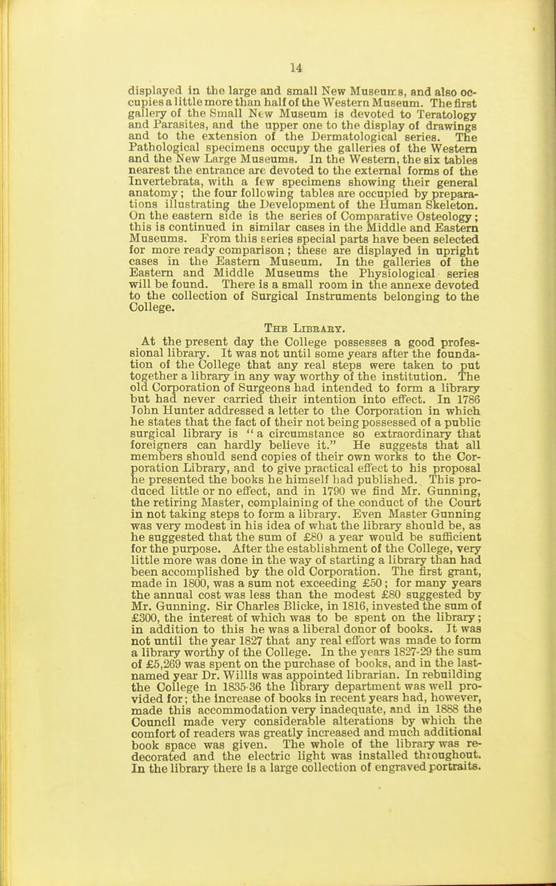 displayed in the large and small New Museums, and also oc- cupies a little more than half of the Western Museum. The first gallery of the Small New Museum is devoted to Teratology and Parasites, and the upper one to the display of drawings and to the extension of the Dermatological series. The Pathological specimens occupy the galleries of the Western and the New Large Museums. In the Western, the six tables nearest the entrance are devoted to the external forms of the Invertebrata, with a few specimens showing their general anatomy; the four following tables are occupied by prepara- tions illustrating the Development of the Human Skeleton. On the eastern side is the series of Comparative Osteology; this is continued in similar cases in the Middle and Eastern Museums. From this Eeries special parts have been selected for more ready comparison ; these are displayed in upright cases in the Eastern Museum. In the galleries of the Eastern and Middle Museums the Physiological series will be found. There is a small room in the annexe devoted to the collection of Surgical Instruments belonging to the College. The Libbaby. At the present day the College possesses a good profes- sional library. It was not until some years after the founda- tion of the College that any real steps were taken to put together a library in any way worthy of the institution. The old Corporation of Surgeons had intended to form a library but had never carried their intention into effect. In 1786 Tohn Hunter addressed a letter to the Corporation in which he states that the fact of their not being possessed of a public surgical library is “ a circumstance so extraordinary that foreigners can hardly believe it.” He suggests that all members should send copies of their own works to the Cor- poration Library, and to give practical effect to his proposal he presented the books he himself had published. This pro- duced little or no effect, and in 1790 we find Mr. Gunning, the retiring Master, complaining of the conduct of the Court in not taking steps to form a library. Even Master Gunning was very modest in his idea of what the library should be, as he suggested that the sum of £80 a year would be sufficient for the purpose. After the establishment of the College, very little more was done in the way of starting a library than had been accomplished by the old Corporation. The first grant, made in 1800, was a sum not exceeding £50 ; for many years the annual cost was less than the modest £80 suggested by Mr. Gunning. Sir Charles Blicke, in 1816, invested the sum of £300, the interest of which was to be spent on the library; in addition to this he was a liberal donor of books. It was not until the year 1827 that any real effort was made to form a library worthy of the College. In the years 1827-29 the sum of £5,269 was spent on the purchase of books, and in the last- named year Dr. Willis was appointed librarian. In rebuilding the College in 1835-36 the library department was well pro- vided for; the increase of books in recent years had, however, made this accommodation very inadequate, and in 1888 the Council made very considerable alterations by which the comfort of readers was greatly increased and much additional book space was given. The whole of the library was re- decorated and the electric light was installed throughout. In the library there is a large collection of engraved portraits.