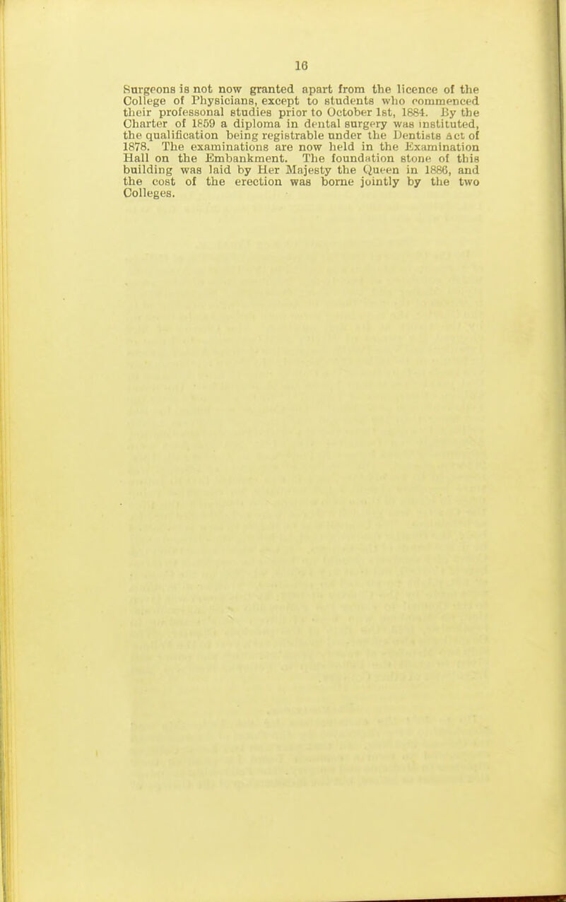 Surgeons is not now granted apart from the licence of the College of Fhysicians, except to students who commenced their professonal studies prior to October 1st, 1884. By the Charter of 1859 a diploma in dental surgery was instituted, the qualification being registrable under the Dentists act of 1878. The examinations are now held in the Examination Hall on the Embankment. The foundation stone of this building was laid by Her Majesty the Queen in 1886, and the cost of the erection was borne jointly by the two Colleges.