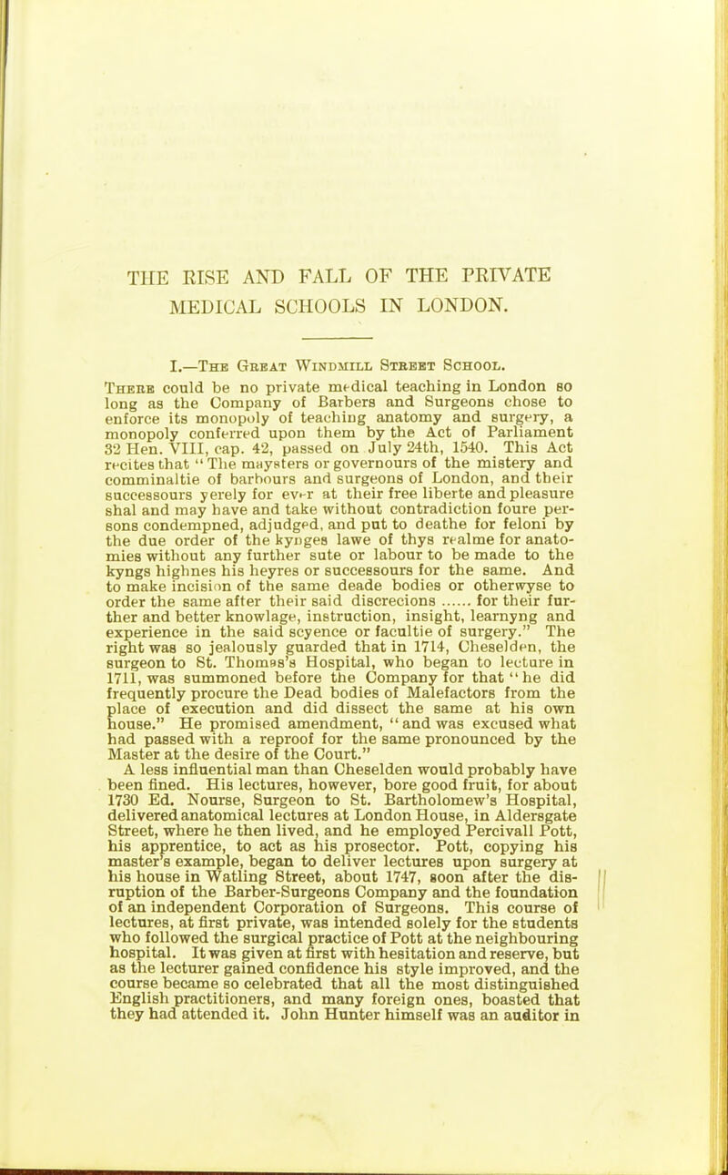 THE RISE AND FALL OF THE PRIVATE MEDICAL SCHOOLS IN LONDON. I.—The Great Windmill Street School. There could be no private medical teaching in London so long as the Company of Barbers and Surgeons chose to enforce its monopoly of teaching anatomy and surgery, a monopoly conferred upon them by the Act of Parliament 32 Hen. VIII, cap. 42, passed on July 24th, 1540. This Act recites that “ The maysters or governours of the mistery and comminaltie of harbours and surgeons of London, and their successours yerely for ever at their free liberte and pleasure shal and may have and take without contradiction foure per- sons condempned, adjudged, and put to deathe for feloni by the due order of the kynges lawe of thys realme for anato- mies without any further sute or labour to be made to the kyngs highnes his heyres or successours for the same. And to make incision of the same deade bodies or otherwise to order the same after their said discrecions for their fur- ther and better knowlage, instruction, insight, learnyng and experience in the said scyence or facultie of surgery.” The right was so jealously guarded that in 1714, Cheselden, the surgeon to St. Thomas’s Hospital, who began to lecture in 1711, was summoned before the Company for that “ he did frequently procure the Dead bodies of Malefactors from the place of execution and did dissect the same at his own house. He promised amendment, “ and was excused what had passed with a reproof for the same pronounced by the Master at the desire of the Court.” A less influential man than Cheselden would probably have been fined. His lectures, however, bore good fruit, for about 1730 Ed. Nourse, Surgeon to St. Bartholomew’s Hospital, delivered anatomical lectures at London House, in Aldersgate Street, where he then lived, and he employed Pereivall Pott, his apprentice, to act as his prosector. Pott, copying his master’s example, began to deliver lectures upon surgery at his house in Watling Street, about 1747, soon after the dis- ruption of the Barber-Surgeons Company and the foundation of an independent Corporation of Surgeons. This course of lectures, at first private, was intended solely for the students who followed the surgical practice of Pott at the neighbouring hospital. It was given at first with hesitation and reserve, but as the lecturer gained confidence his style improved, and the course became so celebrated that all the most distinguished English practitioners, and many foreign ones, boasted that they had attended it. John Hunter himself was an auditor in