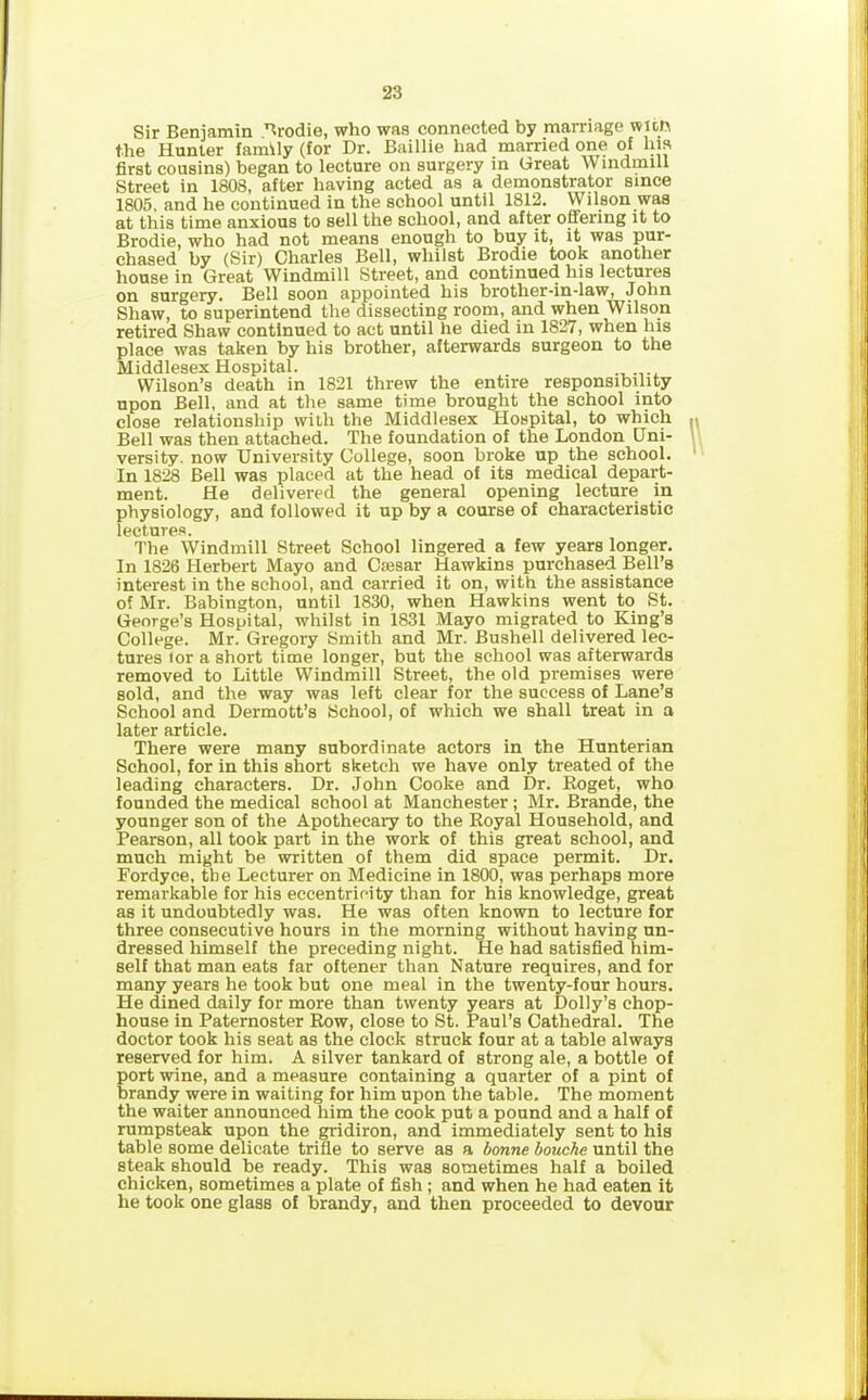 Sir Beniamin Brodie, who was connected by marriage WKfi the Hunter family (for Dr. Baillie had married one of his first cousins) began to lecture on surgery in Great Windmill Street in 1808, after having acted as a demonstrator since 1805, and he continued in the school until 1812. Wilson was at this time anxious to sell the school, and after offering it to Brodie, who had not means enough to buy it, it was pur- chased by (Sir) Charles Bell, whilst Brodie took another house in Great Windmill Street, and continued his lectures on surgery. Bell soon appointed his brother-in-law, John Shaw, to superintend the dissecting room, and when Wilson retired Shaw continued to act until he died in 1827, when Ins place was taken by his brother, afterwards surgeon to the Middlesex Hospital. Wilson’s death in 1821 threw the entire responsibility upon Bell, and at the same time brought the school into close relationship with the Middlesex Hospital, to which Bell was then attached. The foundation of the London Uni- versity. now University College, soon broke up the school. In 1828 Bell was placed at the head of its medical depart- ment. He delivered the general opening lecture in physiology, and followed it up by a course of characteristic lectures. The Windmill Street School lingered a few years longer. In 1826 Herbert Mayo and Caesar Hawkins purchased Bell’s interest in the school, and carried it on, with the assistance of Mr. Babington, until 1830, when Hawkins went to St. George’s Hospital, whilst in 1831 Mayo migrated to King’s College. Mr. Gregory Smith and Mr. Bushell delivered lec- tures for a short time longer, but the school was afterwards removed to Little Windmill Street, the old premises were sold, and the way was left clear for the success of Lane’s School and Dermott’s School, of which we shall treat in a later article. There were many subordinate actors in the Hunterian School, for in this short sketch we have only treated of the leading characters. Dr. John Cooke and Dr. Roget, who founded the medical school at Manchester; Mr. Brande, the younger son of the Apothecary to the Royal Household, and Pearson, all took part in the work of this great school, and much might be written of them did space permit. Dr. Fordyce, the Lecturer on Medicine in 1800, was perhaps more remarkable for his eccentricity than for his knowledge, great as it undoubtedly was. He was often known to lecture for three consecutive hours in the morning without having un- dressed himself the preceding night. He had satisfied him- self that man eats far oftener than Nature requires, and for many years he took but one meal in the twenty-four hours. He dined daily for more than twenty years at Dolly’s chop- house in Paternoster Row, close to St. Paul’s Cathedral. The doctor took his seat as the clock struck four at a table always reserved for him. A silver tankard of strong ale, a bottle of port wine, and a measure containing a quarter of a pint of brandy were in waiting for him upon the table. The moment the waiter announced him the cook put a pound and a half of rumpsteak upon the gridiron, and immediately sent to his table some delicate trifle to serve as a bonne bouche until the steak should be ready. This was sometimes half a boiled chicken, sometimes a plate of fish; and when he had eaten it he took one glass of brandy, and then proceeded to devour