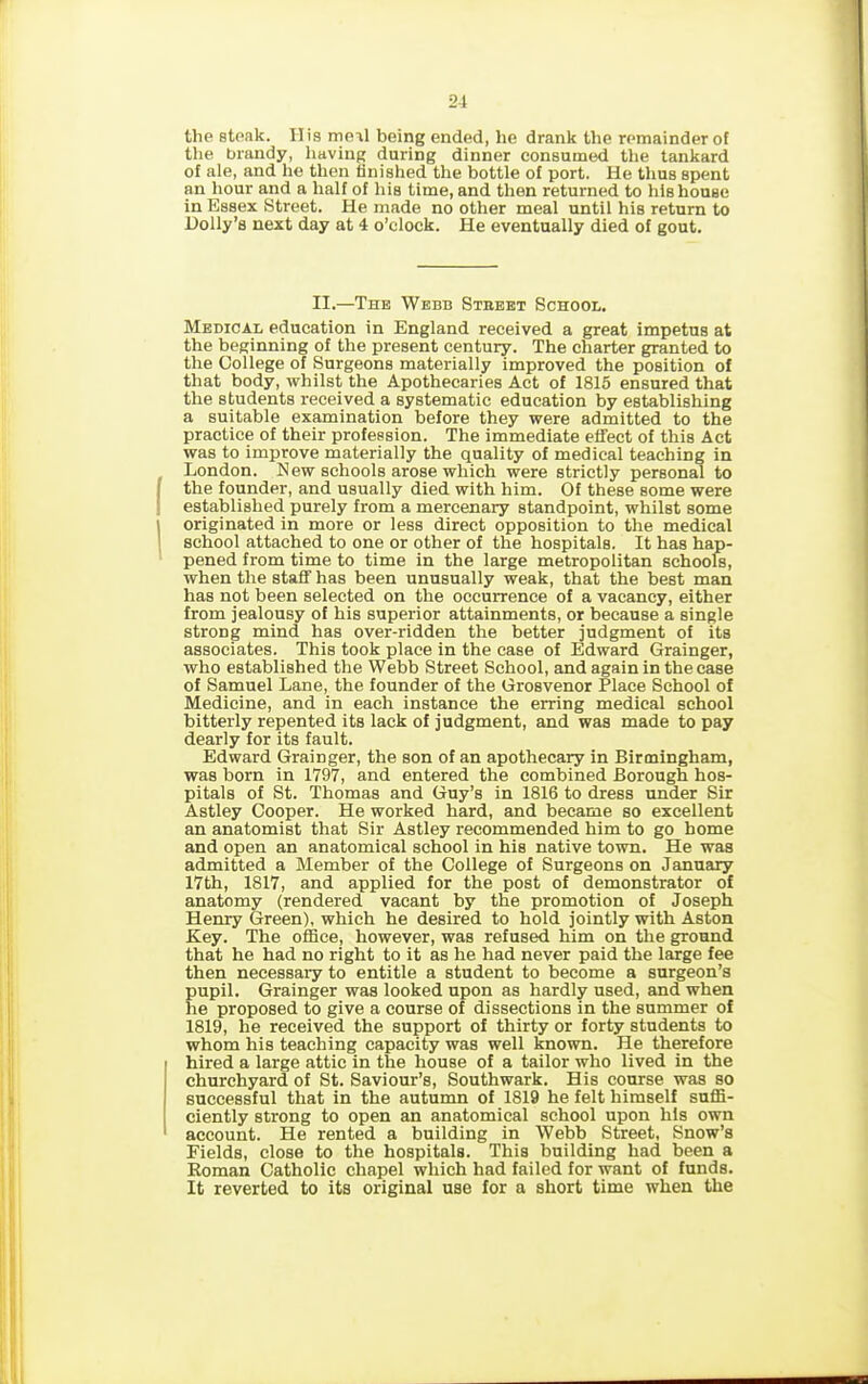 the steak. IIis moil being ended, he drank the remainder of the brandy, having during dinner consumed the tankard of ale, and he then finished the bottle of port. He thus spent an hour and a half of his time, and then returned to his house in Essex Street. He made no other meal until his return to Holly’s next day at 4 o’clock. He eventually died of gout. II.—The Webb Street School. Medical education in England received a great impetus at the beginning of the present century. The charter granted to the College of Surgeons materially improved the position of that body, whilst the Apothecaries Act of 1815 ensured that the students received a systematic education by establishing a suitable examination before they were admitted to the practice of their profession. The immediate effect of this Act was to improve materially the quality of medical teaching in London. New schools arose which were strictly personal to the founder, and usually died with him. Of these some were established purely from a mercenary standpoint, whilst some originated in more or less direct opposition to the medical school attached to one or other of the hospitals. It has hap- pened from time to time in the large metropolitan schools, when the staff has been unusually weak, that the best man has not been selected on the occurrence of a vacancy, either from jealousy of his superior attainments, or because a single strong mind has over-ridden the better judgment of its associates. This took place in the case of Edward Grainger, who established the Webb Street School, and again in the case of Samuel Lane, the founder of the Grosvenor Place School of Medicine, and in each instance the erring medical school bitterly repented its lack of judgment, and was made to pay dearly for its fault. Edward Grainger, the son of an apothecary in Birmingham, was born in 1797, and entered the combined Borough hos- pitals of St. Thomas and Guy’s in 1816 to dress under Sir Astley Cooper. He worked hard, and became so excellent an anatomist that Sir Astley recommended him to go home and open an anatomical school in his native town. He was admitted a Member of the College of Surgeons on January 17th, 1817, and applied for the post of demonstrator of anatomy (rendered vacant by the promotion of Joseph Henry Green), which he desired to hold jointly with Aston Key. The office, however, was refused him on the ground that he had no right to it as he had never paid the large fee then necessary to entitle a student to become a surgeon’s pupil. Grainger was looked upon as hardly used, and when he proposed to give a course of dissections in the summer of 1819, he received the support of thirty or forty students to whom his teaching capacity was well known. He therefore hired a large attic in the house of a tailor who lived in the churchyard of St. Saviour’s, Southwark. His course was so successful that in the autumn of 1819 he felt himself suffi- ciently strong to open an anatomical school upon Ills own account. He rented a building in Webb Street, Snow’s Fields, close to the hospitals. This building had been a Roman Catholic chapel which had failed for want of funds. It reverted to its original use for a short time when the