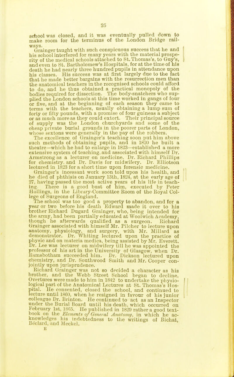 school was closed, and it was eventually pulled down to make room for the terminus of the London Bridge rail- ways. . Grainger taught with such conspicuous success that he and his school interfered for many years with the material prospe- rity of the medical schools attached to St. Thomas’s, to Guy’s, and even to St. Bartholomew’s Hospitals, for at the time of his death he had nearly three hundred pupils in attendance upon his classes. His success was at first largely due to the fact that he made better bargains with the resurrection men than the anatomical teachers in the recognised schools could afford to do, and he thus obtained a practical monopoly of the bodies required for dissection. The body-snatchers who sup- plied the London schools at this time worked in gangs of four or five, and at the beginning of each season they came to terms with the teachers, usually obtaining a lump sum of forty or fifty pounds, with a promise of four guineas a subject or as much more as they could extort. Their principal source of supply was the London churchyards and some of the cheap private burial grounds in the poorer parts of London, whose sextons were generally in the pay of the robbers. The excellence of Grainger’s teaching soon put him above such methods of obtaining pupils, and in 1820 he built a theatre—which he had to enlarge in 1823—established a more extensive system of teaching, and associated with himself Dr. Armstrong as a lecturer on medicine. Dr. Bichard Phillips for chemistry, and Dr. Davis for midwifery. Dr. Elliotson lectured in 1823 for a short time upon forensic medicine. Grainger’s incessant work soon told upon his health, and he died of phthisis on January 13th, 1824, at the early age of 27, having passed the most active years of his life in teach- ing There is a good bust of him, executed by Peter Hollings, in the Library-Committee Room of the Royal Col- lege of Surgeons of England. The school was too good a property to abandon, and for a year or two before his death Edward made it over to his brother Richard Dugard Grainger, who, being intended for the army, had been partially educated at Woolwich Academy, though he afterwards qualified as a surgeon. Richard Grainger associated with himself Mr. Pilcher to lecture upon anatomy, physiology, and surgery, with Mr. Millard as demonstrator. Dr. Whiting lectured upon the practice of physic and on materia medica, being assisted by Mr. Everett. Dr. Lee was lecturer on midwifery till he was appointed the professor of his art in the University of Glasgow, when Dr. R-amsbotham succeeded him. Dr. Dickson lectured upon chemistry, and Dr. Southwood Smith and Mr. Cooper con- jointly upon jurisprudence. Richard Grainger was not so decided a character as his brother, and the Webb Street School began to decline. Overtures were made to him in 1842 to undertake the physio- I logical part of the Anatomical Lectures at St. Thomas’s Hos- pital. He consented, closed the school, and continued to lecture until 1860, when he resigned in favour of his junior colleague Dr. Brinton. He continued to act as an Inspector under the Burial Board until his death, which occurred on lebruary 1st, 1865. He published in 1829 rather a good text- book on the Elements of General Anatomy, in which he ac- knowledges his indebtedness to the writings of Bichat, Bedard, and Meckel. E