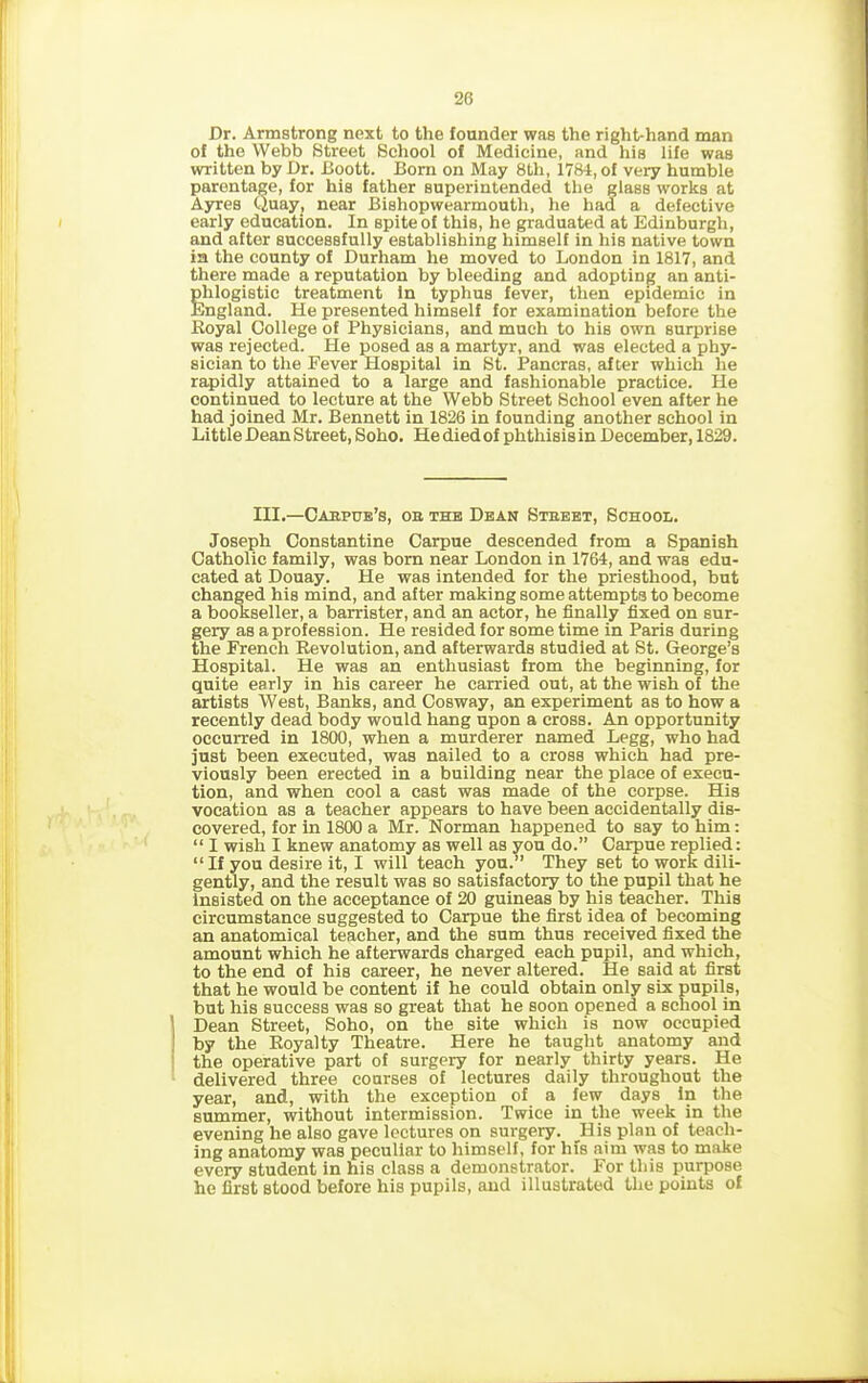 Dr. Armstrong next to the founder was the right-hand man of the Webb Street School of Medicine, and his life was written by Dr. Boott. Born on May 8th, 1784, of very humble parentage, for his father superintended the glass works at Ayres Quay, near Bishopwearmouth, he had a defective early education. In spite of this, he graduated at Edinburgh, and after successfully establishing himself in his native town in the county of Durham he moved to London in 1817, and there made a reputation by bleeding and adopting an anti- phlogistic treatment in typhus fever, then epidemic in England. He presented himself for examination before the Royal College of Physicians, and much to his own surprise was rejected. He posed as a martyr, and was elected a phy- sician to the Fever Hospital in St. Pancras, after which he rapidly attained to a large and fashionable practice. He continued to lecture at the Webb Street School even after he had joined Mr. Bennett in 1826 in founding another school in Little Dean Street, Soho. He died of phthisis in December, 1829. III.—Caepue’s, oe the Dean Steeet, School. Joseph Constantine Carpue descended from a Spanish Catholic family, was born near London in 1764, and was edu- cated at Douay. He was intended for the priesthood, but changed his mind, and after making some attempts to become a bookseller, a barrister, and an actor, he finally fixed on sur- gery as a profession. He resided for some time in Paris during the French Revolution, and afterwards studied at St. George’s Hospital. He was an enthusiast from the beginning, for quite early in his career he carried out, at the wish of the artists West, Banks, and Cosway, an experiment as to how a recently dead body would hang upon a cross. An opportunity occurred in 1800, when a murderer named Legg, who had just been executed, was nailed to a cross which had pre- viously been erected in a building near the place of execu- tion, and when cool a cast was made of the corpse. His vocation as a teacher appears to have been accidentally dis- covered, for in 1800 a Mr. Norman happened to say to him: “ I wish I knew anatomy as well as you do.” Carpue replied: “ If you desire it, I will teach you.” They set to work dili- gently, and the result was so satisfactory to the pupil that he insisted on the acceptance of 20 guineas by his teacher. This circumstance suggested to Carpue the first idea of becoming an anatomical teacher, and the sum thus received fixed the amount which he afterwards charged each pupil, and which, to the end of his career, he never altered. He said at first that he would be content if he could obtain only six pupils, but his success was so great that he soon opened a school in i Dean Street, Soho, on the site which is now occupied I by the Royalty Theatre. Here he taught anatomy and the operative part of surgery for nearly thirty years. He delivered three courses of lectures daily throughout the year, and, with the exception of a few days in the summer, without intermission. Twice in the week in the evening he also gave lectures on surgery. II is plan of teach- ing anatomy was peculiar to himself, for his aim was to make every student in his class a demonstrator. For this purpose he first stood before his pupils, and illustrated the points of
