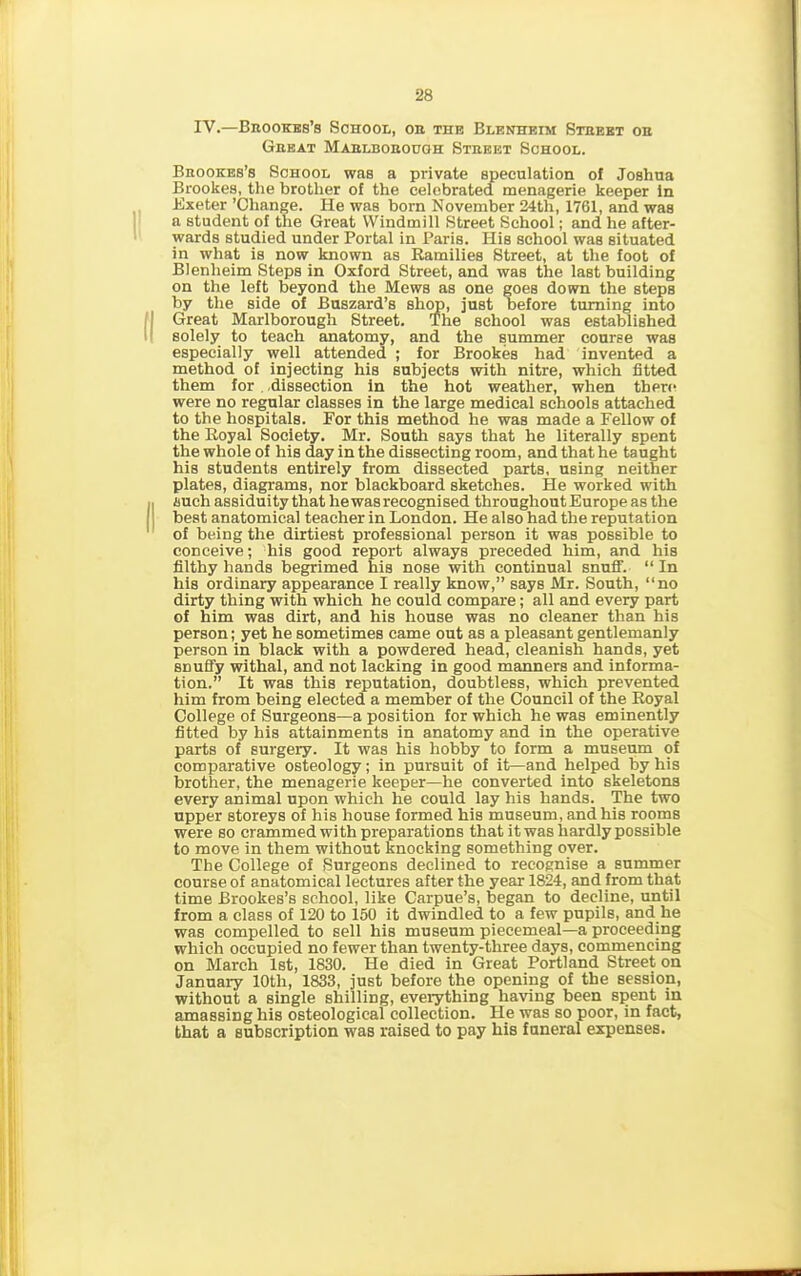 IV.—Bbookes’s School, ob the Blenheim Stbebt ob Geeat Mablbobough Steeet School. Bbookes’s School was a private speculation of Joshua Brookes, the brother of the celebrated menagerie keeper in Exeter ’Change. He was born November 24th, 1761, and was a student of the Great Windmill Street School; and he after- wards studied under Portal in Paris. His school waB situated in what is now known as Ramilies Street, at the foot of Blenheim Steps in Oxford Street, and was the last building on the left beyond the Mews as one goes down the steps by the side of Buszard’s shop, just before turning into Great Marlborough Street. The school was established solely to teach anatomy, and the summer course was especially well attended ; for Brookes had invented a method of injecting his subjects with nitre, which fitted them for -dissection in the hot weather, when there were no regular classes in the large medical schools attached to the hospitals. For this method he was made a Fellow of the Royal Society. Mr. South says that he literally spent the whole of his day in the dissecting room, and that he taught his students entirely from dissected parts, using neither plates, diagrams, nor blackboard sketches. He worked with such assiduity that he was recognised throughout Europe as the best anatomical teacher in London. He also had the reputation of being the dirtiest professional person it was possible to conceive; his good report always preceded him, and his filthy hands begrimed his nose with continual snuff. “ In his ordinary appearance I really know,” says Mr. South, “no dirty thing with which he could compare; all and every part of him was dirt, and his house was no cleaner than his person; yet he sometimes came out as a pleasant gentlemanly person in black with a powdered head, cleanish hands, yet snuffy withal, and not lacking in good manners and informa- tion.” It was this reputation, doubtless, which prevented him from being elected a member of the Council of the Royal College of Surgeons—a position for which he was eminently fitted by his attainments in anatomy and in the operative parts of surgery. It was his hobby to form a museum of comparative osteology; in pursuit of it—and helped by his brother, the menagerie keeper—he converted into skeletons every animal upon which he could lay his hands. The two upper storeys of his house formed his museum, and his rooms were so crammed with preparations that it was hardly possible to move in them without knocking something over. The College of Surgeons declined to recognise a summer course of anatomical lectures after the year 1824, and from that time Brookes’s school, like Carpue’s, began to decline, until from a class of 120 to 150 it dwindled to a few pupils, and he was compelled to sell his museum piecemeal—a proceeding which occupied no fewer than twenty-three days, commencing on March 1st, 1830. He died in Great Portland Street on January 10th, 1833, just before the opening of the session, without a single shilling, everything having been spent in amassing his osteological collection. He was so poor, in fact, that a subscription was raised to pay his funeral expenses.