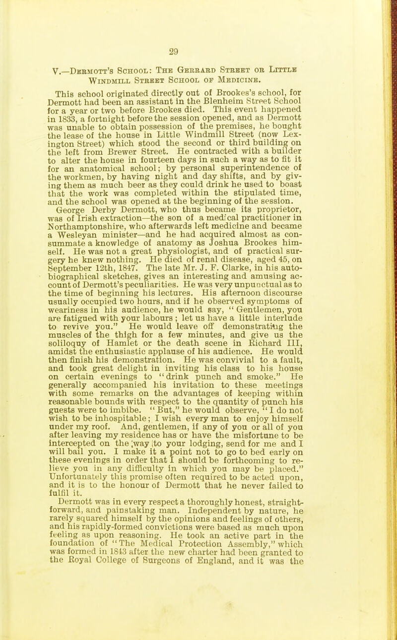 V.—Dermott’s School: The Gerhard Street or Little Windmill Street School op Medicine. This school originated directly out o! Brookes’s school, for Dermott had been an assistant in the Blenheim Street School for a year or two before Brookes died. This event happened in 1833, a fortnight before the session opened, and as Dermott was unable to obtain possession of the premises, he bought the lease of the house in Little Windmill Street (now Lex- ington Street) which stood the second or third building on the left from Brewer Street. He contracted with a builder to alter the house in fourteen days in such a way as to fit it for an anatomical school; by personal superintendence of the workmen, by having night and day shifts, and by giv- ing them as much beer as they could drink he used to boast that the work was completed within the stipulated time, and the school was opened at the beginning of the session. George Derby Dermott, who thus became its proprietor, was of Irish extraction—the son of a medical practitioner in Northamptonshire, who afterwards left medicine and became a Wesleyan minister—and he had acquired almost as con- summate a knowledge of anatomy as Joshua Brookes him- self. He was not a great physiologist, and of practical sur- gery he knew nothing. He died of renal disease, aged 45, on September 12th, 1847. The late Mr. J. F. Clarke, in his auto- biographical sketches, gives an interesting and amusing ac- count of Dermott’s peculiarities. He was very unpunctual as to the time of beginning his lectures. His afternoon discourse usually occupied two hours, and if he observed symptoms of weariness in his audience, he would say, “ Gentlemen, you are fatigued with your labours ; let us have a little interlude to revive you.” He would leave off demonstrating the muscles of the thigh for a few minutes, and give us the soliloquy of Hamlet or the death scene in Richard III, amidst the enthusiastic applause of his audience. He would then finish his demonstration. He was convivial to a fault, and took great delight in inviting his class to his house on certain evenings to “drink punch and smoke.” He generally accompanied his invitation to these meetings with some remarks on the advantages of keeping within reasonable bounds with respect to the quantity of punch his guests were to imbibe. “ But,” he would observe, “ I do not wish to be inhospitable; I wish every man to enjoy himself under my roof. And, gentlemen, if any of you or all of you after leaving my residence has or have the misfortune to be intercepted on the (way (to your lodging, send for me and I will bail you. I make it a point not to go to bed early on these evenings in order that I should be forthcoming to re- lieve you in any difficulty in which you may be placed.” Unfortunately this promise often required to be acted upon, and it is to the honour of Dermott that he never failed to fulfil it. Dermott was in every respect a thoroughly honest, straight- forward, and painstaking man. Independent by nature, he rarely squared himself by the opinions and feelings of others, and his rapidly-formed convictions were based as much upon feeling as upon reasoning. He took an active part in the foundation of “The Medical Protection Assembly,” which was formed in 1843 after the new charter had been granted to the Royal College of Burgeons of England, and it was the