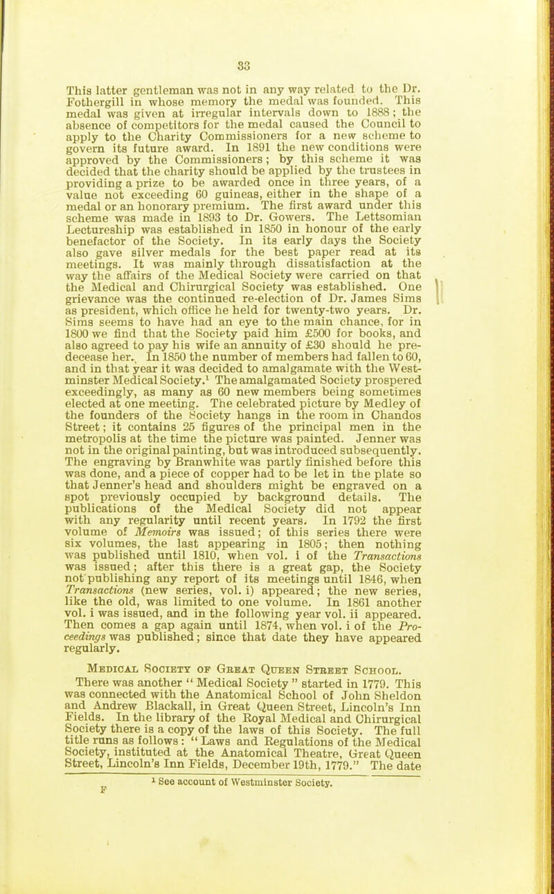 S3 This latter gentleman was not in any way related to the Dr. Fothergill in whose memory the medal was founded. This medal was given at irregular intervals down to 1888 ; the absence of competitors for the medal caused the Council to apply to the Charity Commissioners for a new scheme to govern its future award. In 1891 the new conditions were approved by the Commissioners; by this scheme it was decided that the charity should be applied by the trustees in providing a prize to be awarded once in three years, of a value not exceeding 60 guineas, either in the shape of a medal or an honorary premium. The first award under this scheme was made in 1893 to Dr. Gowers. The Lettsomian Lectureship was established in 1850 in honour of the early benefactor of the Society. In its early days the Society also gave silver medals for the best paper read at its meetings. It was mainly through dissatisfaction at the way the affairs of the Medical Society were carried on that the Medical and Chirurgical Society was established. One grievance was the continued re-election of Dr. James Sims as president, which office he held for twenty-two years. Dr. Sims seems to have had an eye to the main chance, for in 1800 we find that the Society paid him £500 for books, and also agreed to pay his wife an annuity of £30 should he pre- decease her.. In 1850 the number of members had fallen to 60, and in that year it was decided to amalgamate with the West- minster Medical Society.1 The amalgamated Society prospered exceedingly, as many as 60 new members being sometimes elected at one meeting. The celebrated picture by Medley of the founders of the Society hangs in the room in Chandos Street; it contains 25 figures of the principal men in the metropolis at the time the picture was painted. Jennerwas not in the original painting, but was introduced subsequently. The engraving by Branwhite was partly finished before this was done, and a piece of copper had to be let in the plate so that Jenner’s head and shoulders might be engraved on a spot previously occupied by background details. The publications of the Medical Society did not appear with any regularity until recent years. In 1792 the first volume of Memoirs was issued; of this series there were six volumes, the last appearing in 1805; then nothing was published until 1810, when vol. i of the Transactions was issued; after this there is a great gap, the Society not publishing any report of its meetings until 1846, when Transactions (new series, vol. i) appeared; the new series, like the old, was limited to one volume. In 1861 another vol. i was issued, and in the following year vol. ii appeared. Then comes a gap again until 1874, when vol. i of the Pro- ceedings was published; since that date they have appeared regularly. Medical Society of Gbeat Queen Street School. There was another “ Medical Society ” started in 1779. This was connected with the Anatomical School of John Sheldon and Andrew Blackall, in Great Queen Street, Lincoln’s Inn Fields. In the library of the Royal Medical and Chirurgical Society there is a copy of the laws of this Society. The full title runs as follows : “ Laws and Regulations of the Medical Society, instituted at the Anatomical Theatre, Great Queen Street, Lincoln’s Inn Fields, December 19th, 1779.” The date F 1 See account of Westminster Society.